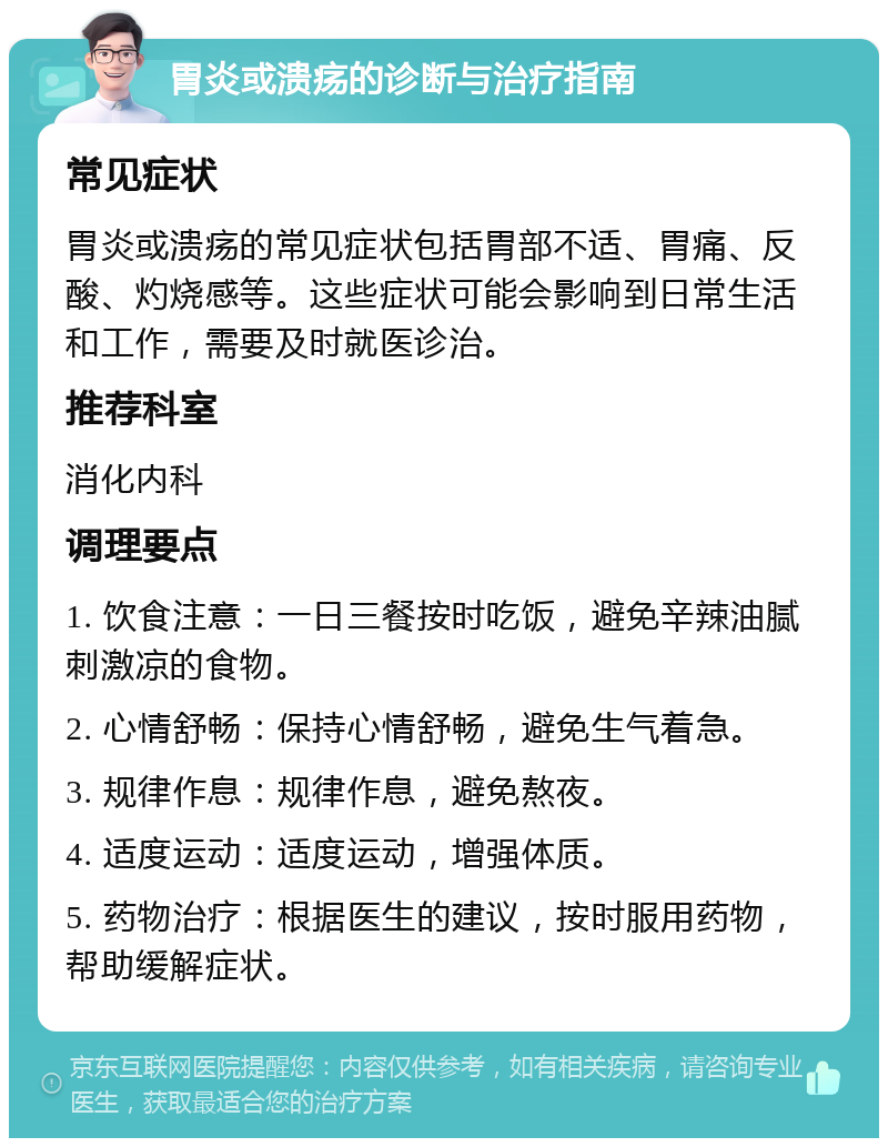 胃炎或溃疡的诊断与治疗指南 常见症状 胃炎或溃疡的常见症状包括胃部不适、胃痛、反酸、灼烧感等。这些症状可能会影响到日常生活和工作，需要及时就医诊治。 推荐科室 消化内科 调理要点 1. 饮食注意：一日三餐按时吃饭，避免辛辣油腻刺激凉的食物。 2. 心情舒畅：保持心情舒畅，避免生气着急。 3. 规律作息：规律作息，避免熬夜。 4. 适度运动：适度运动，增强体质。 5. 药物治疗：根据医生的建议，按时服用药物，帮助缓解症状。