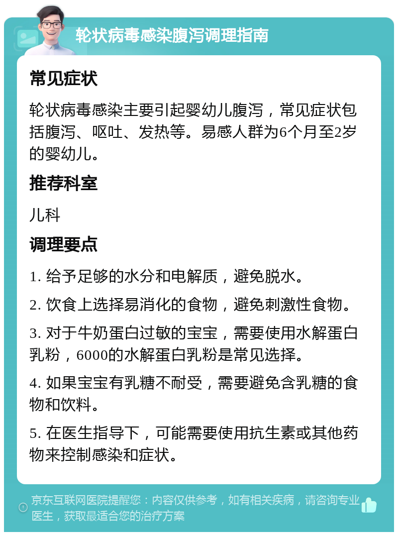 轮状病毒感染腹泻调理指南 常见症状 轮状病毒感染主要引起婴幼儿腹泻，常见症状包括腹泻、呕吐、发热等。易感人群为6个月至2岁的婴幼儿。 推荐科室 儿科 调理要点 1. 给予足够的水分和电解质，避免脱水。 2. 饮食上选择易消化的食物，避免刺激性食物。 3. 对于牛奶蛋白过敏的宝宝，需要使用水解蛋白乳粉，6000的水解蛋白乳粉是常见选择。 4. 如果宝宝有乳糖不耐受，需要避免含乳糖的食物和饮料。 5. 在医生指导下，可能需要使用抗生素或其他药物来控制感染和症状。