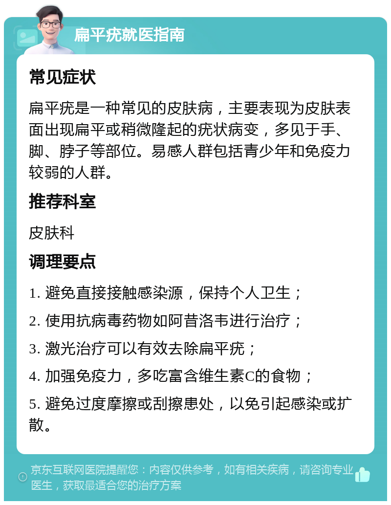 扁平疣就医指南 常见症状 扁平疣是一种常见的皮肤病，主要表现为皮肤表面出现扁平或稍微隆起的疣状病变，多见于手、脚、脖子等部位。易感人群包括青少年和免疫力较弱的人群。 推荐科室 皮肤科 调理要点 1. 避免直接接触感染源，保持个人卫生； 2. 使用抗病毒药物如阿昔洛韦进行治疗； 3. 激光治疗可以有效去除扁平疣； 4. 加强免疫力，多吃富含维生素C的食物； 5. 避免过度摩擦或刮擦患处，以免引起感染或扩散。