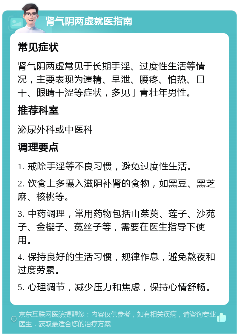 肾气阴两虚就医指南 常见症状 肾气阴两虚常见于长期手淫、过度性生活等情况，主要表现为遗精、早泄、腰疼、怕热、口干、眼睛干涩等症状，多见于青壮年男性。 推荐科室 泌尿外科或中医科 调理要点 1. 戒除手淫等不良习惯，避免过度性生活。 2. 饮食上多摄入滋阴补肾的食物，如黑豆、黑芝麻、核桃等。 3. 中药调理，常用药物包括山茱萸、莲子、沙苑子、金樱子、菟丝子等，需要在医生指导下使用。 4. 保持良好的生活习惯，规律作息，避免熬夜和过度劳累。 5. 心理调节，减少压力和焦虑，保持心情舒畅。