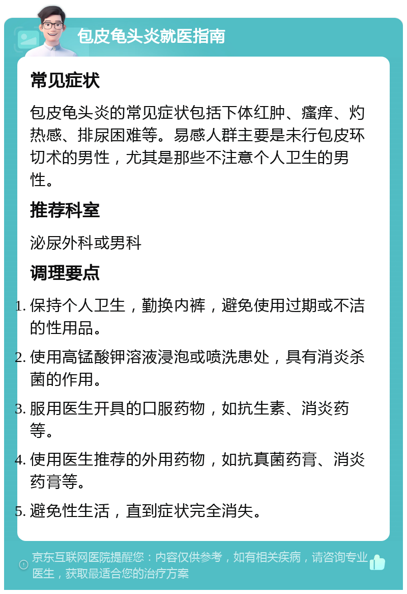 包皮龟头炎就医指南 常见症状 包皮龟头炎的常见症状包括下体红肿、瘙痒、灼热感、排尿困难等。易感人群主要是未行包皮环切术的男性，尤其是那些不注意个人卫生的男性。 推荐科室 泌尿外科或男科 调理要点 保持个人卫生，勤换内裤，避免使用过期或不洁的性用品。 使用高锰酸钾溶液浸泡或喷洗患处，具有消炎杀菌的作用。 服用医生开具的口服药物，如抗生素、消炎药等。 使用医生推荐的外用药物，如抗真菌药膏、消炎药膏等。 避免性生活，直到症状完全消失。