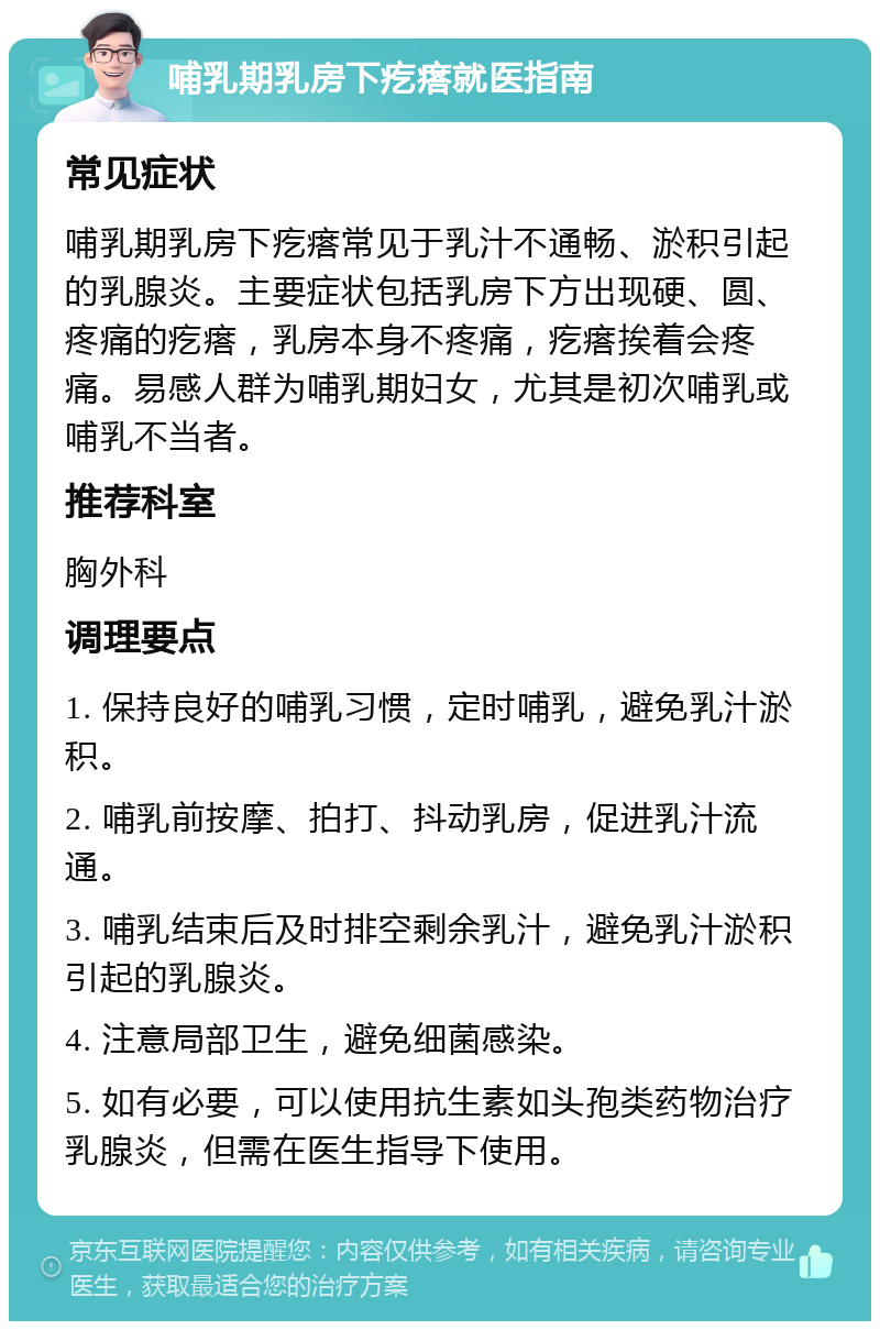 哺乳期乳房下疙瘩就医指南 常见症状 哺乳期乳房下疙瘩常见于乳汁不通畅、淤积引起的乳腺炎。主要症状包括乳房下方出现硬、圆、疼痛的疙瘩，乳房本身不疼痛，疙瘩挨着会疼痛。易感人群为哺乳期妇女，尤其是初次哺乳或哺乳不当者。 推荐科室 胸外科 调理要点 1. 保持良好的哺乳习惯，定时哺乳，避免乳汁淤积。 2. 哺乳前按摩、拍打、抖动乳房，促进乳汁流通。 3. 哺乳结束后及时排空剩余乳汁，避免乳汁淤积引起的乳腺炎。 4. 注意局部卫生，避免细菌感染。 5. 如有必要，可以使用抗生素如头孢类药物治疗乳腺炎，但需在医生指导下使用。