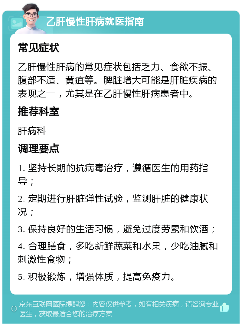 乙肝慢性肝病就医指南 常见症状 乙肝慢性肝病的常见症状包括乏力、食欲不振、腹部不适、黄疸等。脾脏增大可能是肝脏疾病的表现之一，尤其是在乙肝慢性肝病患者中。 推荐科室 肝病科 调理要点 1. 坚持长期的抗病毒治疗，遵循医生的用药指导； 2. 定期进行肝脏弹性试验，监测肝脏的健康状况； 3. 保持良好的生活习惯，避免过度劳累和饮酒； 4. 合理膳食，多吃新鲜蔬菜和水果，少吃油腻和刺激性食物； 5. 积极锻炼，增强体质，提高免疫力。