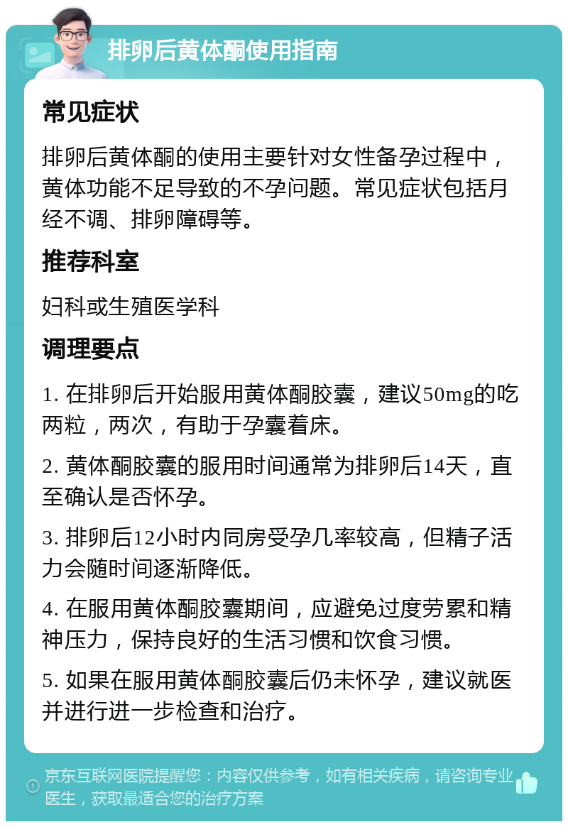 排卵后黄体酮使用指南 常见症状 排卵后黄体酮的使用主要针对女性备孕过程中，黄体功能不足导致的不孕问题。常见症状包括月经不调、排卵障碍等。 推荐科室 妇科或生殖医学科 调理要点 1. 在排卵后开始服用黄体酮胶囊，建议50mg的吃两粒，两次，有助于孕囊着床。 2. 黄体酮胶囊的服用时间通常为排卵后14天，直至确认是否怀孕。 3. 排卵后12小时内同房受孕几率较高，但精子活力会随时间逐渐降低。 4. 在服用黄体酮胶囊期间，应避免过度劳累和精神压力，保持良好的生活习惯和饮食习惯。 5. 如果在服用黄体酮胶囊后仍未怀孕，建议就医并进行进一步检查和治疗。