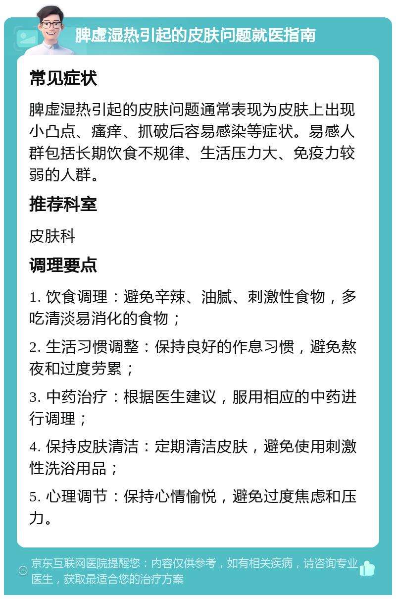 脾虚湿热引起的皮肤问题就医指南 常见症状 脾虚湿热引起的皮肤问题通常表现为皮肤上出现小凸点、瘙痒、抓破后容易感染等症状。易感人群包括长期饮食不规律、生活压力大、免疫力较弱的人群。 推荐科室 皮肤科 调理要点 1. 饮食调理：避免辛辣、油腻、刺激性食物，多吃清淡易消化的食物； 2. 生活习惯调整：保持良好的作息习惯，避免熬夜和过度劳累； 3. 中药治疗：根据医生建议，服用相应的中药进行调理； 4. 保持皮肤清洁：定期清洁皮肤，避免使用刺激性洗浴用品； 5. 心理调节：保持心情愉悦，避免过度焦虑和压力。