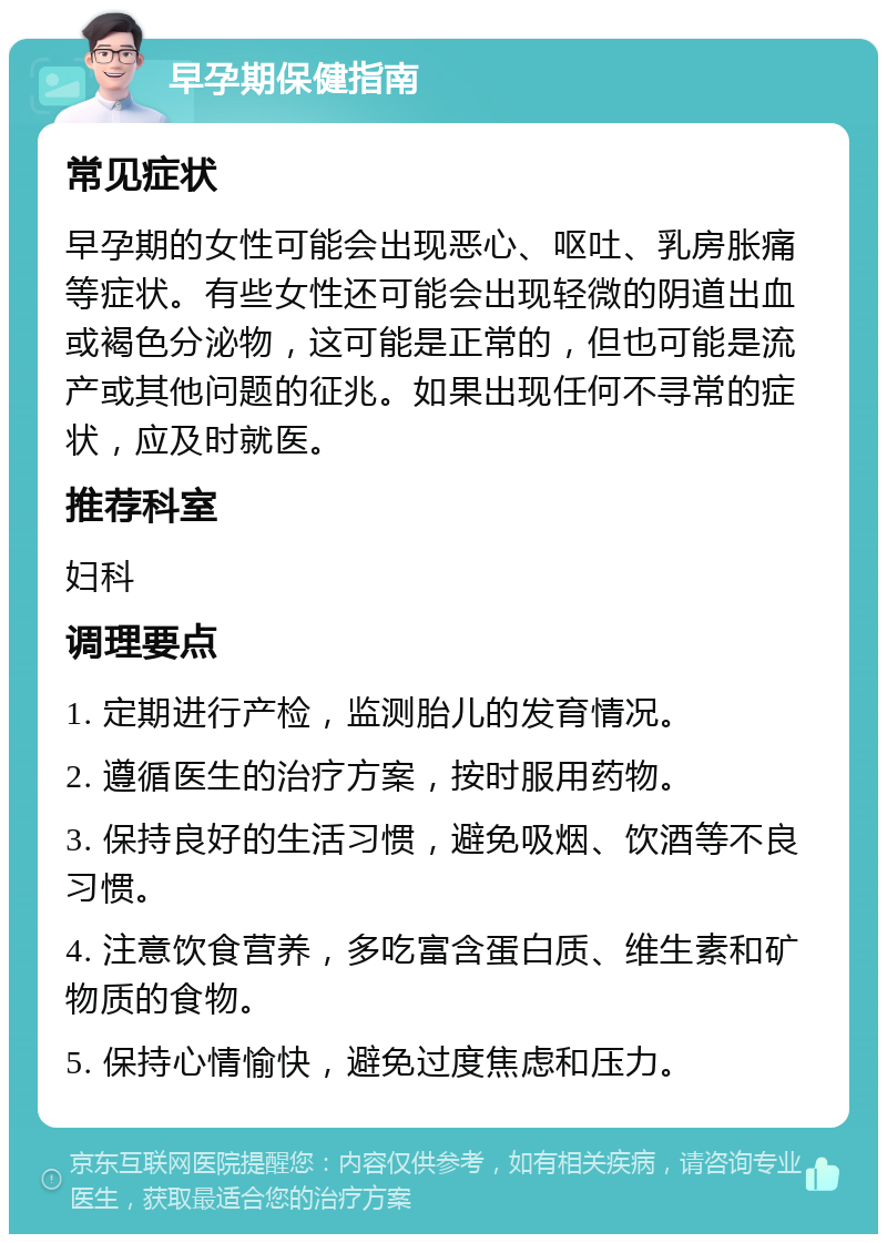 早孕期保健指南 常见症状 早孕期的女性可能会出现恶心、呕吐、乳房胀痛等症状。有些女性还可能会出现轻微的阴道出血或褐色分泌物，这可能是正常的，但也可能是流产或其他问题的征兆。如果出现任何不寻常的症状，应及时就医。 推荐科室 妇科 调理要点 1. 定期进行产检，监测胎儿的发育情况。 2. 遵循医生的治疗方案，按时服用药物。 3. 保持良好的生活习惯，避免吸烟、饮酒等不良习惯。 4. 注意饮食营养，多吃富含蛋白质、维生素和矿物质的食物。 5. 保持心情愉快，避免过度焦虑和压力。