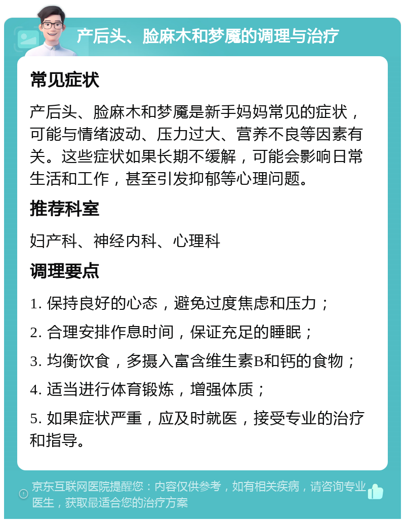 产后头、脸麻木和梦魇的调理与治疗 常见症状 产后头、脸麻木和梦魇是新手妈妈常见的症状，可能与情绪波动、压力过大、营养不良等因素有关。这些症状如果长期不缓解，可能会影响日常生活和工作，甚至引发抑郁等心理问题。 推荐科室 妇产科、神经内科、心理科 调理要点 1. 保持良好的心态，避免过度焦虑和压力； 2. 合理安排作息时间，保证充足的睡眠； 3. 均衡饮食，多摄入富含维生素B和钙的食物； 4. 适当进行体育锻炼，增强体质； 5. 如果症状严重，应及时就医，接受专业的治疗和指导。