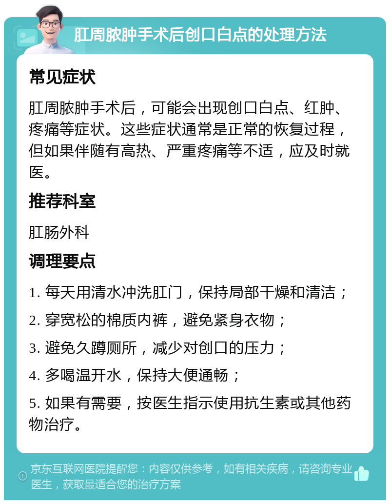 肛周脓肿手术后创口白点的处理方法 常见症状 肛周脓肿手术后，可能会出现创口白点、红肿、疼痛等症状。这些症状通常是正常的恢复过程，但如果伴随有高热、严重疼痛等不适，应及时就医。 推荐科室 肛肠外科 调理要点 1. 每天用清水冲洗肛门，保持局部干燥和清洁； 2. 穿宽松的棉质内裤，避免紧身衣物； 3. 避免久蹲厕所，减少对创口的压力； 4. 多喝温开水，保持大便通畅； 5. 如果有需要，按医生指示使用抗生素或其他药物治疗。