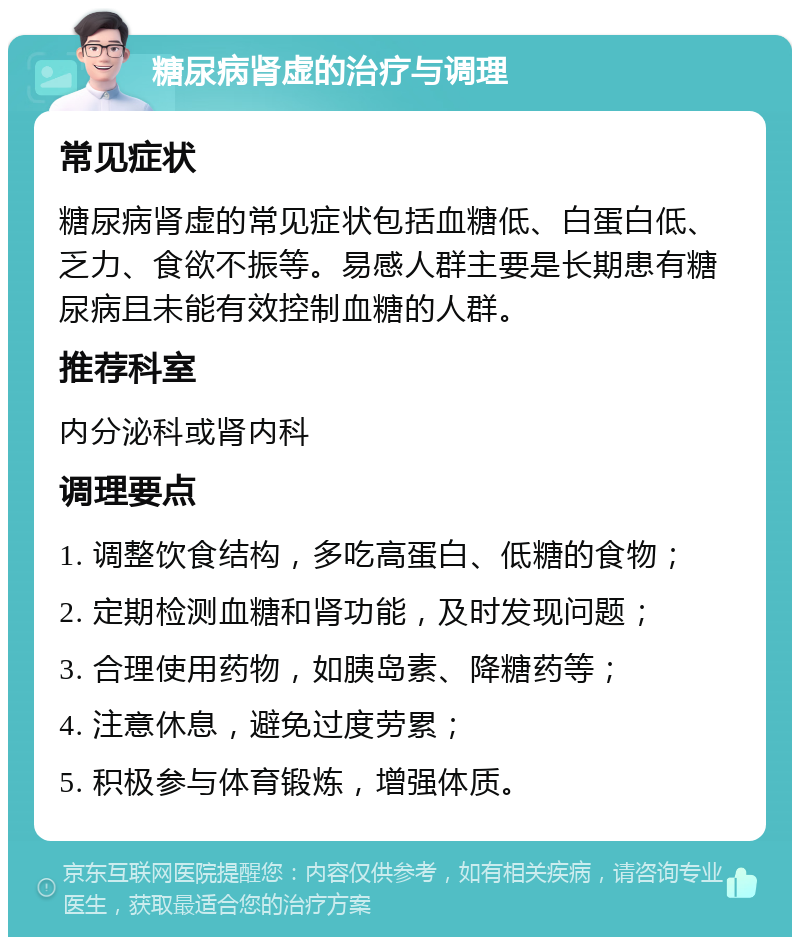 糖尿病肾虚的治疗与调理 常见症状 糖尿病肾虚的常见症状包括血糖低、白蛋白低、乏力、食欲不振等。易感人群主要是长期患有糖尿病且未能有效控制血糖的人群。 推荐科室 内分泌科或肾内科 调理要点 1. 调整饮食结构，多吃高蛋白、低糖的食物； 2. 定期检测血糖和肾功能，及时发现问题； 3. 合理使用药物，如胰岛素、降糖药等； 4. 注意休息，避免过度劳累； 5. 积极参与体育锻炼，增强体质。