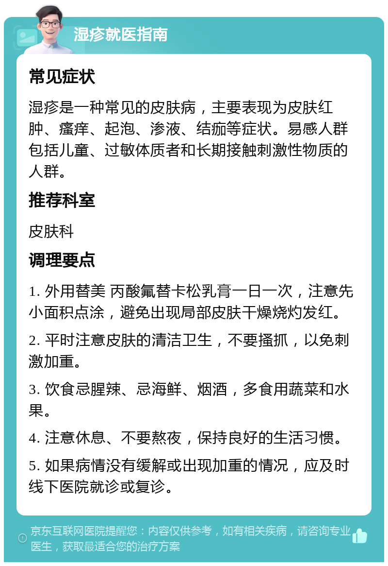 湿疹就医指南 常见症状 湿疹是一种常见的皮肤病，主要表现为皮肤红肿、瘙痒、起泡、渗液、结痂等症状。易感人群包括儿童、过敏体质者和长期接触刺激性物质的人群。 推荐科室 皮肤科 调理要点 1. 外用替美 丙酸氟替卡松乳膏一日一次，注意先小面积点涂，避免出现局部皮肤干燥烧灼发红。 2. 平时注意皮肤的清洁卫生，不要搔抓，以免刺激加重。 3. 饮食忌腥辣、忌海鲜、烟酒，多食用蔬菜和水果。 4. 注意休息、不要熬夜，保持良好的生活习惯。 5. 如果病情没有缓解或出现加重的情况，应及时线下医院就诊或复诊。