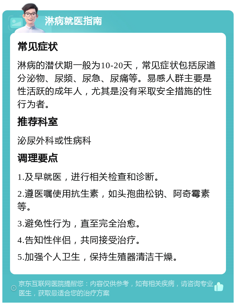 淋病就医指南 常见症状 淋病的潜伏期一般为10-20天，常见症状包括尿道分泌物、尿频、尿急、尿痛等。易感人群主要是性活跃的成年人，尤其是没有采取安全措施的性行为者。 推荐科室 泌尿外科或性病科 调理要点 1.及早就医，进行相关检查和诊断。 2.遵医嘱使用抗生素，如头孢曲松钠、阿奇霉素等。 3.避免性行为，直至完全治愈。 4.告知性伴侣，共同接受治疗。 5.加强个人卫生，保持生殖器清洁干燥。