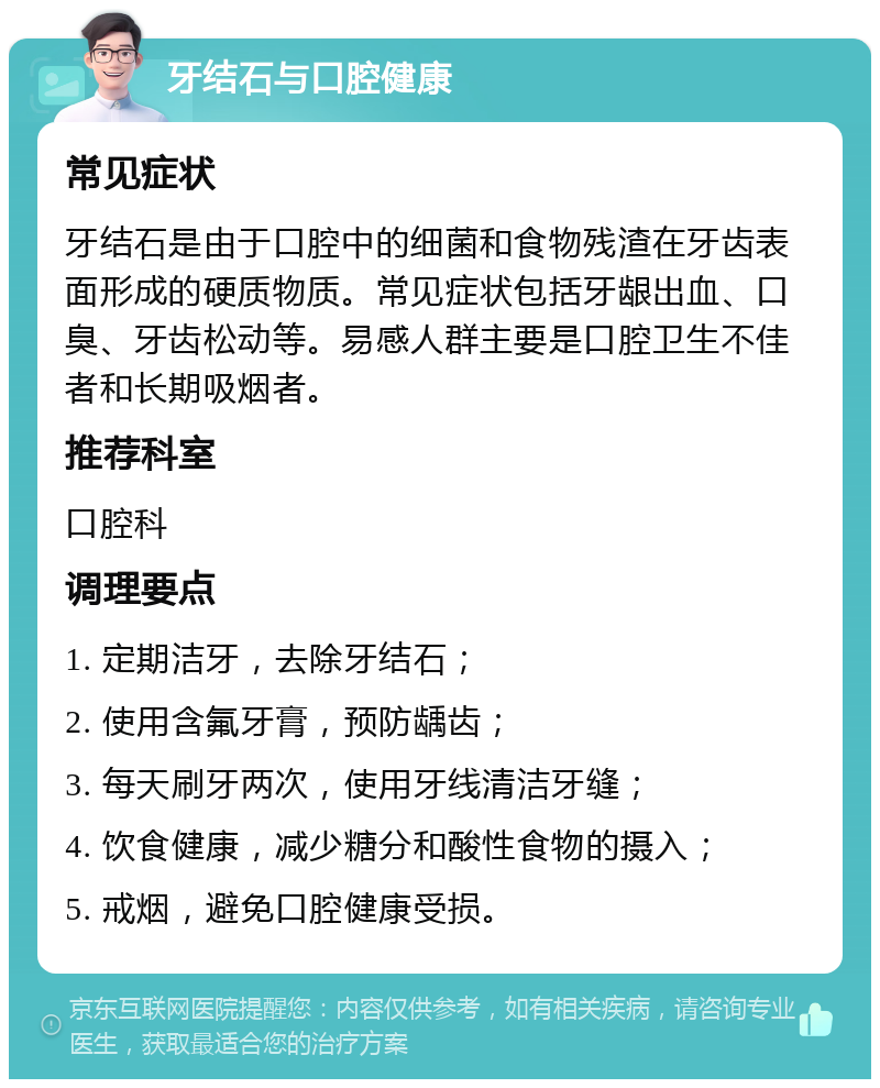 牙结石与口腔健康 常见症状 牙结石是由于口腔中的细菌和食物残渣在牙齿表面形成的硬质物质。常见症状包括牙龈出血、口臭、牙齿松动等。易感人群主要是口腔卫生不佳者和长期吸烟者。 推荐科室 口腔科 调理要点 1. 定期洁牙，去除牙结石； 2. 使用含氟牙膏，预防龋齿； 3. 每天刷牙两次，使用牙线清洁牙缝； 4. 饮食健康，减少糖分和酸性食物的摄入； 5. 戒烟，避免口腔健康受损。