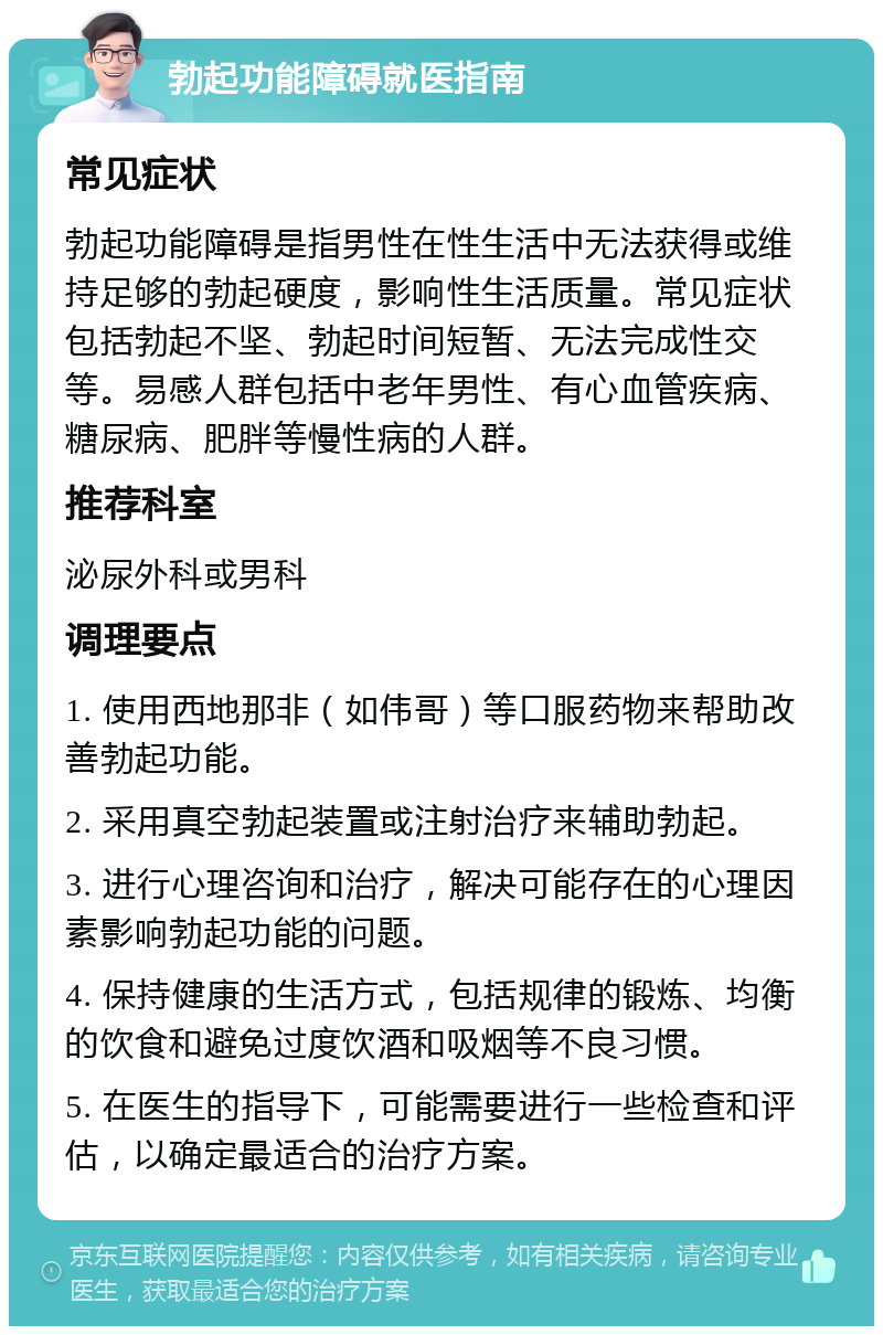 勃起功能障碍就医指南 常见症状 勃起功能障碍是指男性在性生活中无法获得或维持足够的勃起硬度，影响性生活质量。常见症状包括勃起不坚、勃起时间短暂、无法完成性交等。易感人群包括中老年男性、有心血管疾病、糖尿病、肥胖等慢性病的人群。 推荐科室 泌尿外科或男科 调理要点 1. 使用西地那非（如伟哥）等口服药物来帮助改善勃起功能。 2. 采用真空勃起装置或注射治疗来辅助勃起。 3. 进行心理咨询和治疗，解决可能存在的心理因素影响勃起功能的问题。 4. 保持健康的生活方式，包括规律的锻炼、均衡的饮食和避免过度饮酒和吸烟等不良习惯。 5. 在医生的指导下，可能需要进行一些检查和评估，以确定最适合的治疗方案。