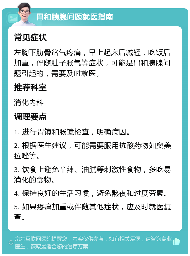 胃和胰腺问题就医指南 常见症状 左胸下肋骨岔气疼痛，早上起床后减轻，吃饭后加重，伴随肚子胀气等症状，可能是胃和胰腺问题引起的，需要及时就医。 推荐科室 消化内科 调理要点 1. 进行胃镜和肠镜检查，明确病因。 2. 根据医生建议，可能需要服用抗酸药物如奥美拉唑等。 3. 饮食上避免辛辣、油腻等刺激性食物，多吃易消化的食物。 4. 保持良好的生活习惯，避免熬夜和过度劳累。 5. 如果疼痛加重或伴随其他症状，应及时就医复查。