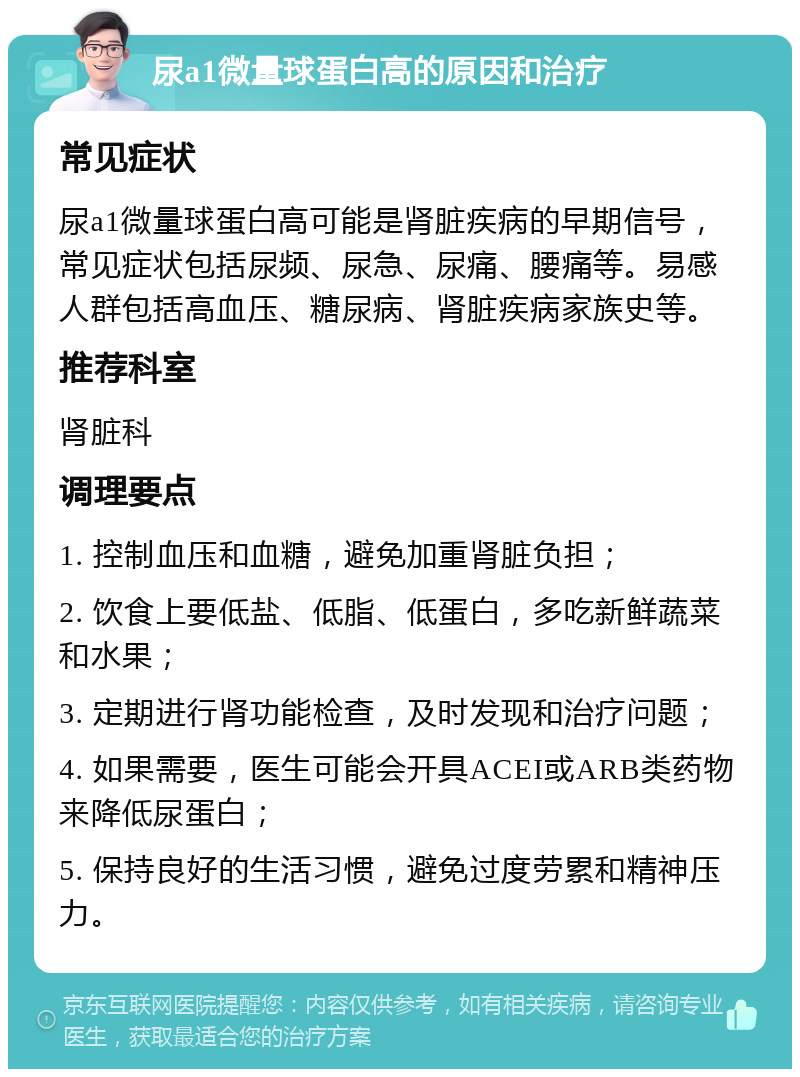 尿a1微量球蛋白高的原因和治疗 常见症状 尿a1微量球蛋白高可能是肾脏疾病的早期信号，常见症状包括尿频、尿急、尿痛、腰痛等。易感人群包括高血压、糖尿病、肾脏疾病家族史等。 推荐科室 肾脏科 调理要点 1. 控制血压和血糖，避免加重肾脏负担； 2. 饮食上要低盐、低脂、低蛋白，多吃新鲜蔬菜和水果； 3. 定期进行肾功能检查，及时发现和治疗问题； 4. 如果需要，医生可能会开具ACEI或ARB类药物来降低尿蛋白； 5. 保持良好的生活习惯，避免过度劳累和精神压力。