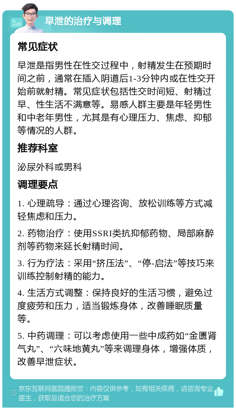 早泄的治疗与调理 常见症状 早泄是指男性在性交过程中，射精发生在预期时间之前，通常在插入阴道后1-3分钟内或在性交开始前就射精。常见症状包括性交时间短、射精过早、性生活不满意等。易感人群主要是年轻男性和中老年男性，尤其是有心理压力、焦虑、抑郁等情况的人群。 推荐科室 泌尿外科或男科 调理要点 1. 心理疏导：通过心理咨询、放松训练等方式减轻焦虑和压力。 2. 药物治疗：使用SSRI类抗抑郁药物、局部麻醉剂等药物来延长射精时间。 3. 行为疗法：采用“挤压法”、“停-启法”等技巧来训练控制射精的能力。 4. 生活方式调整：保持良好的生活习惯，避免过度疲劳和压力，适当锻炼身体，改善睡眠质量等。 5. 中药调理：可以考虑使用一些中成药如“金匮肾气丸”、“六味地黄丸”等来调理身体，增强体质，改善早泄症状。