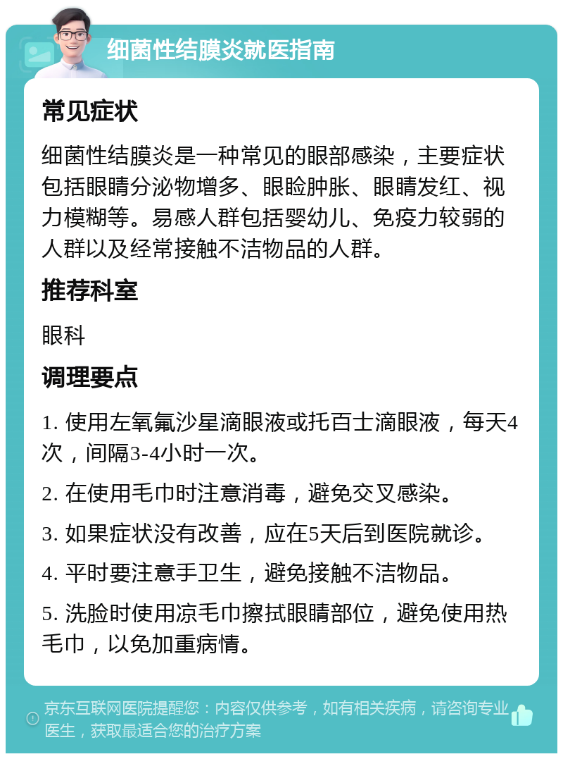 细菌性结膜炎就医指南 常见症状 细菌性结膜炎是一种常见的眼部感染，主要症状包括眼睛分泌物增多、眼睑肿胀、眼睛发红、视力模糊等。易感人群包括婴幼儿、免疫力较弱的人群以及经常接触不洁物品的人群。 推荐科室 眼科 调理要点 1. 使用左氧氟沙星滴眼液或托百士滴眼液，每天4次，间隔3-4小时一次。 2. 在使用毛巾时注意消毒，避免交叉感染。 3. 如果症状没有改善，应在5天后到医院就诊。 4. 平时要注意手卫生，避免接触不洁物品。 5. 洗脸时使用凉毛巾擦拭眼睛部位，避免使用热毛巾，以免加重病情。