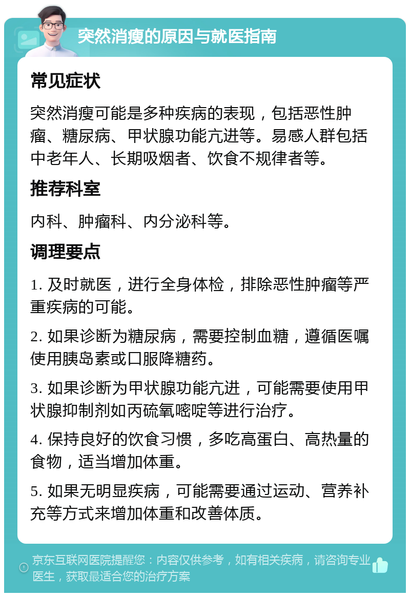 突然消瘦的原因与就医指南 常见症状 突然消瘦可能是多种疾病的表现，包括恶性肿瘤、糖尿病、甲状腺功能亢进等。易感人群包括中老年人、长期吸烟者、饮食不规律者等。 推荐科室 内科、肿瘤科、内分泌科等。 调理要点 1. 及时就医，进行全身体检，排除恶性肿瘤等严重疾病的可能。 2. 如果诊断为糖尿病，需要控制血糖，遵循医嘱使用胰岛素或口服降糖药。 3. 如果诊断为甲状腺功能亢进，可能需要使用甲状腺抑制剂如丙硫氧嘧啶等进行治疗。 4. 保持良好的饮食习惯，多吃高蛋白、高热量的食物，适当增加体重。 5. 如果无明显疾病，可能需要通过运动、营养补充等方式来增加体重和改善体质。