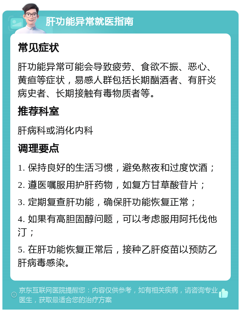 肝功能异常就医指南 常见症状 肝功能异常可能会导致疲劳、食欲不振、恶心、黄疸等症状，易感人群包括长期酗酒者、有肝炎病史者、长期接触有毒物质者等。 推荐科室 肝病科或消化内科 调理要点 1. 保持良好的生活习惯，避免熬夜和过度饮酒； 2. 遵医嘱服用护肝药物，如复方甘草酸苷片； 3. 定期复查肝功能，确保肝功能恢复正常； 4. 如果有高胆固醇问题，可以考虑服用阿托伐他汀； 5. 在肝功能恢复正常后，接种乙肝疫苗以预防乙肝病毒感染。