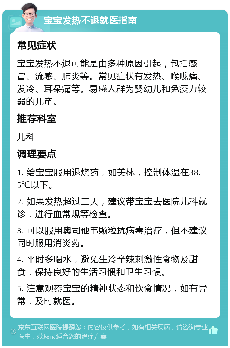 宝宝发热不退就医指南 常见症状 宝宝发热不退可能是由多种原因引起，包括感冒、流感、肺炎等。常见症状有发热、喉咙痛、发冷、耳朵痛等。易感人群为婴幼儿和免疫力较弱的儿童。 推荐科室 儿科 调理要点 1. 给宝宝服用退烧药，如美林，控制体温在38.5℃以下。 2. 如果发热超过三天，建议带宝宝去医院儿科就诊，进行血常规等检查。 3. 可以服用奥司他韦颗粒抗病毒治疗，但不建议同时服用消炎药。 4. 平时多喝水，避免生冷辛辣刺激性食物及甜食，保持良好的生活习惯和卫生习惯。 5. 注意观察宝宝的精神状态和饮食情况，如有异常，及时就医。