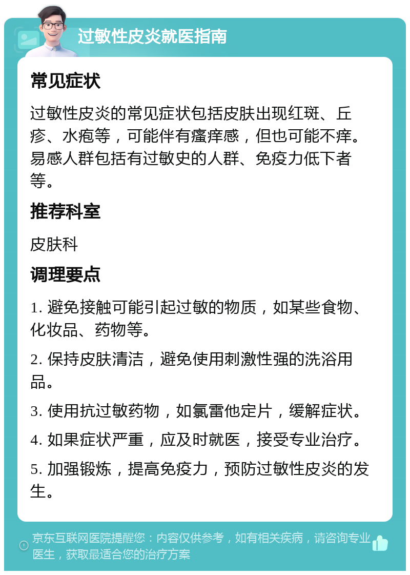 过敏性皮炎就医指南 常见症状 过敏性皮炎的常见症状包括皮肤出现红斑、丘疹、水疱等，可能伴有瘙痒感，但也可能不痒。易感人群包括有过敏史的人群、免疫力低下者等。 推荐科室 皮肤科 调理要点 1. 避免接触可能引起过敏的物质，如某些食物、化妆品、药物等。 2. 保持皮肤清洁，避免使用刺激性强的洗浴用品。 3. 使用抗过敏药物，如氯雷他定片，缓解症状。 4. 如果症状严重，应及时就医，接受专业治疗。 5. 加强锻炼，提高免疫力，预防过敏性皮炎的发生。