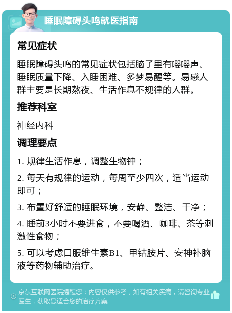 睡眠障碍头鸣就医指南 常见症状 睡眠障碍头鸣的常见症状包括脑子里有嘤嘤声、睡眠质量下降、入睡困难、多梦易醒等。易感人群主要是长期熬夜、生活作息不规律的人群。 推荐科室 神经内科 调理要点 1. 规律生活作息，调整生物钟； 2. 每天有规律的运动，每周至少四次，适当运动即可； 3. 布置好舒适的睡眠环境，安静、整洁、干净； 4. 睡前3小时不要进食，不要喝酒、咖啡、茶等刺激性食物； 5. 可以考虑口服维生素B1、甲钴胺片、安神补脑液等药物辅助治疗。