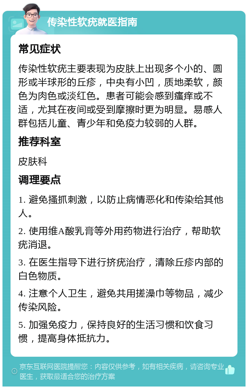 传染性软疣就医指南 常见症状 传染性软疣主要表现为皮肤上出现多个小的、圆形或半球形的丘疹，中央有小凹，质地柔软，颜色为肉色或淡红色。患者可能会感到瘙痒或不适，尤其在夜间或受到摩擦时更为明显。易感人群包括儿童、青少年和免疫力较弱的人群。 推荐科室 皮肤科 调理要点 1. 避免搔抓刺激，以防止病情恶化和传染给其他人。 2. 使用维A酸乳膏等外用药物进行治疗，帮助软疣消退。 3. 在医生指导下进行挤疣治疗，清除丘疹内部的白色物质。 4. 注意个人卫生，避免共用搓澡巾等物品，减少传染风险。 5. 加强免疫力，保持良好的生活习惯和饮食习惯，提高身体抵抗力。