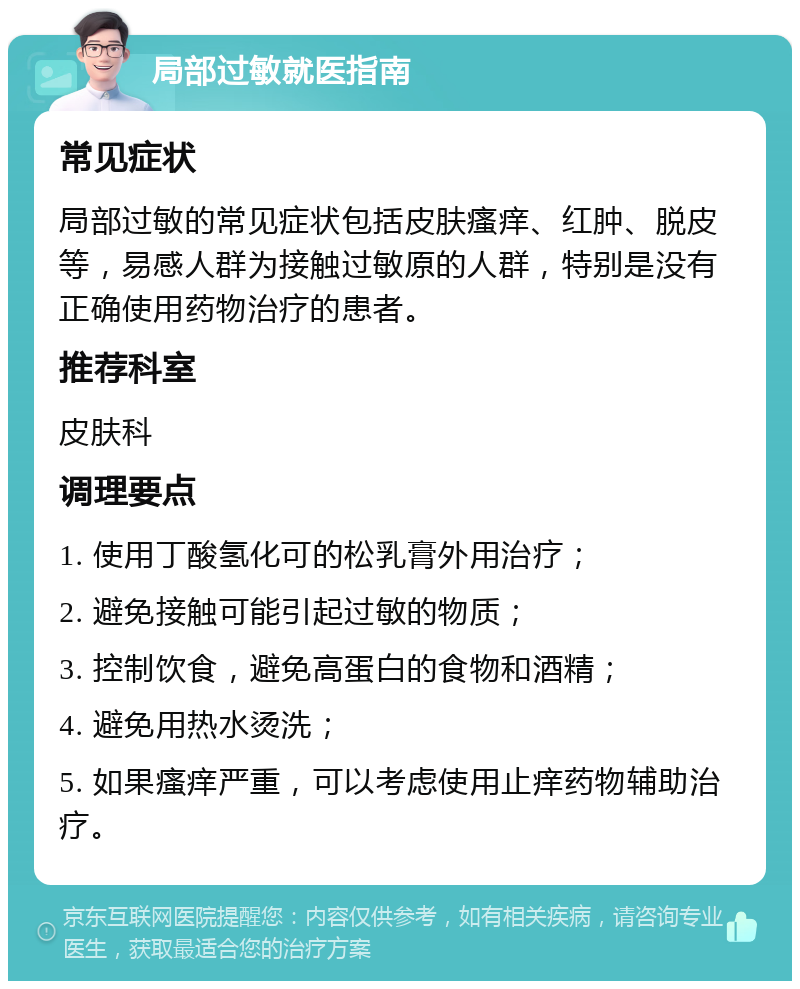 局部过敏就医指南 常见症状 局部过敏的常见症状包括皮肤瘙痒、红肿、脱皮等，易感人群为接触过敏原的人群，特别是没有正确使用药物治疗的患者。 推荐科室 皮肤科 调理要点 1. 使用丁酸氢化可的松乳膏外用治疗； 2. 避免接触可能引起过敏的物质； 3. 控制饮食，避免高蛋白的食物和酒精； 4. 避免用热水烫洗； 5. 如果瘙痒严重，可以考虑使用止痒药物辅助治疗。