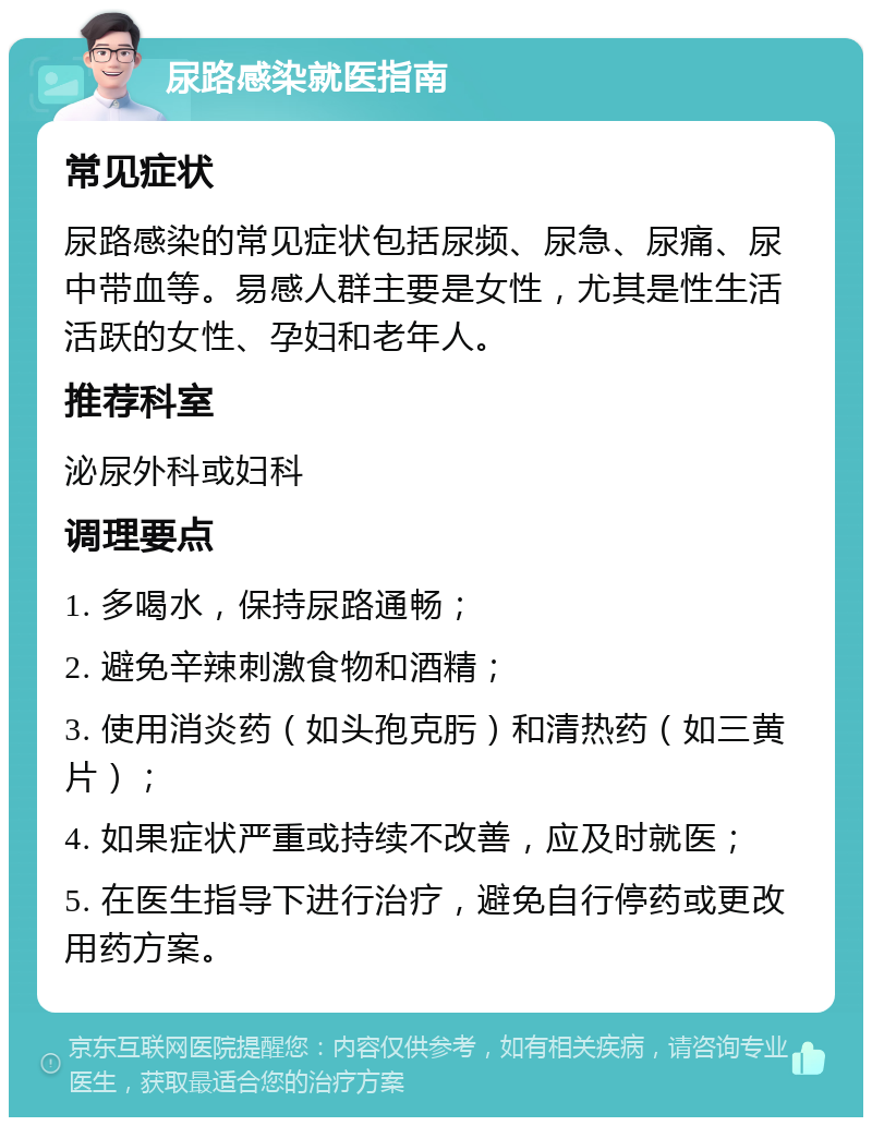 尿路感染就医指南 常见症状 尿路感染的常见症状包括尿频、尿急、尿痛、尿中带血等。易感人群主要是女性，尤其是性生活活跃的女性、孕妇和老年人。 推荐科室 泌尿外科或妇科 调理要点 1. 多喝水，保持尿路通畅； 2. 避免辛辣刺激食物和酒精； 3. 使用消炎药（如头孢克肟）和清热药（如三黄片）； 4. 如果症状严重或持续不改善，应及时就医； 5. 在医生指导下进行治疗，避免自行停药或更改用药方案。