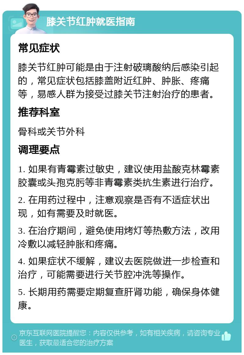 膝关节红肿就医指南 常见症状 膝关节红肿可能是由于注射破璃酸纳后感染引起的，常见症状包括膝盖附近红肿、肿胀、疼痛等，易感人群为接受过膝关节注射治疗的患者。 推荐科室 骨科或关节外科 调理要点 1. 如果有青霉素过敏史，建议使用盐酸克林霉素胶囊或头孢克肟等非青霉素类抗生素进行治疗。 2. 在用药过程中，注意观察是否有不适症状出现，如有需要及时就医。 3. 在治疗期间，避免使用烤灯等热敷方法，改用冷敷以减轻肿胀和疼痛。 4. 如果症状不缓解，建议去医院做进一步检查和治疗，可能需要进行关节腔冲洗等操作。 5. 长期用药需要定期复查肝肾功能，确保身体健康。