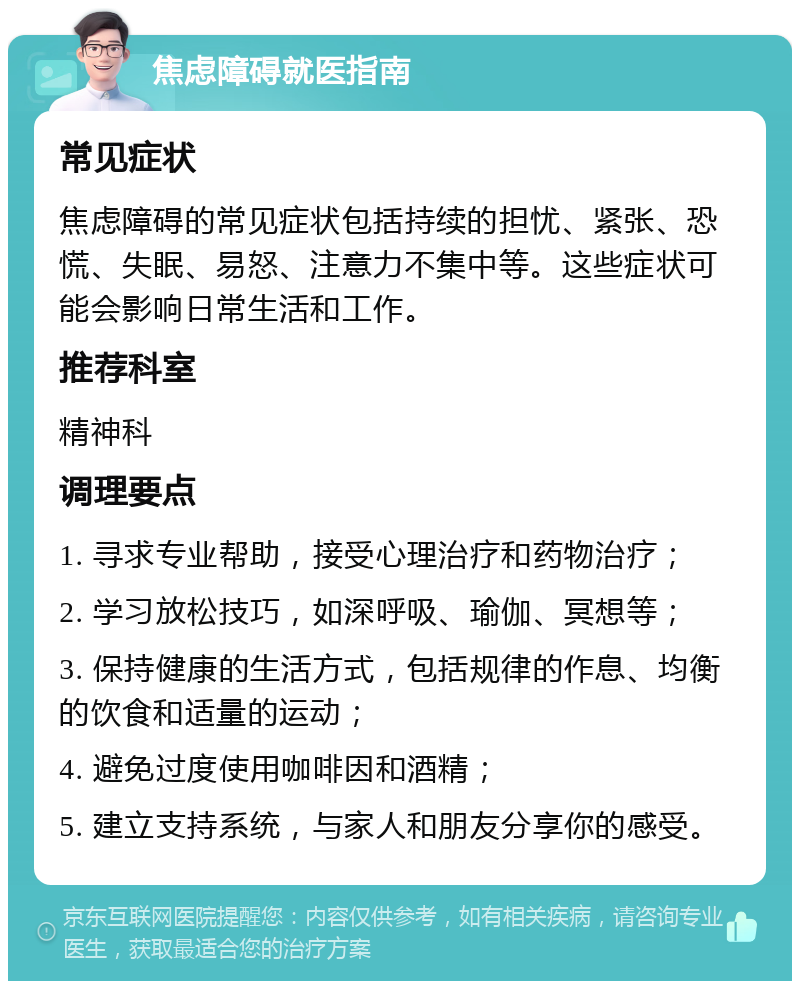 焦虑障碍就医指南 常见症状 焦虑障碍的常见症状包括持续的担忧、紧张、恐慌、失眠、易怒、注意力不集中等。这些症状可能会影响日常生活和工作。 推荐科室 精神科 调理要点 1. 寻求专业帮助，接受心理治疗和药物治疗； 2. 学习放松技巧，如深呼吸、瑜伽、冥想等； 3. 保持健康的生活方式，包括规律的作息、均衡的饮食和适量的运动； 4. 避免过度使用咖啡因和酒精； 5. 建立支持系统，与家人和朋友分享你的感受。