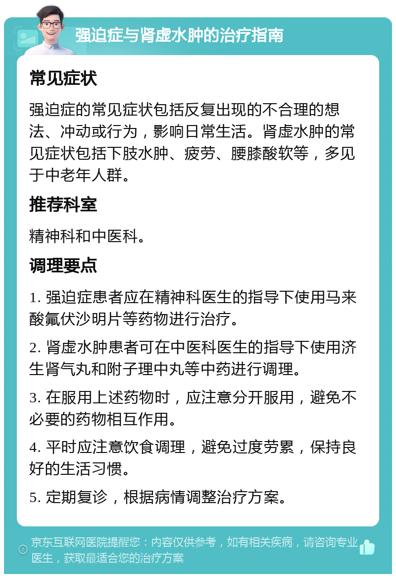 强迫症与肾虚水肿的治疗指南 常见症状 强迫症的常见症状包括反复出现的不合理的想法、冲动或行为，影响日常生活。肾虚水肿的常见症状包括下肢水肿、疲劳、腰膝酸软等，多见于中老年人群。 推荐科室 精神科和中医科。 调理要点 1. 强迫症患者应在精神科医生的指导下使用马来酸氟伏沙明片等药物进行治疗。 2. 肾虚水肿患者可在中医科医生的指导下使用济生肾气丸和附子理中丸等中药进行调理。 3. 在服用上述药物时，应注意分开服用，避免不必要的药物相互作用。 4. 平时应注意饮食调理，避免过度劳累，保持良好的生活习惯。 5. 定期复诊，根据病情调整治疗方案。