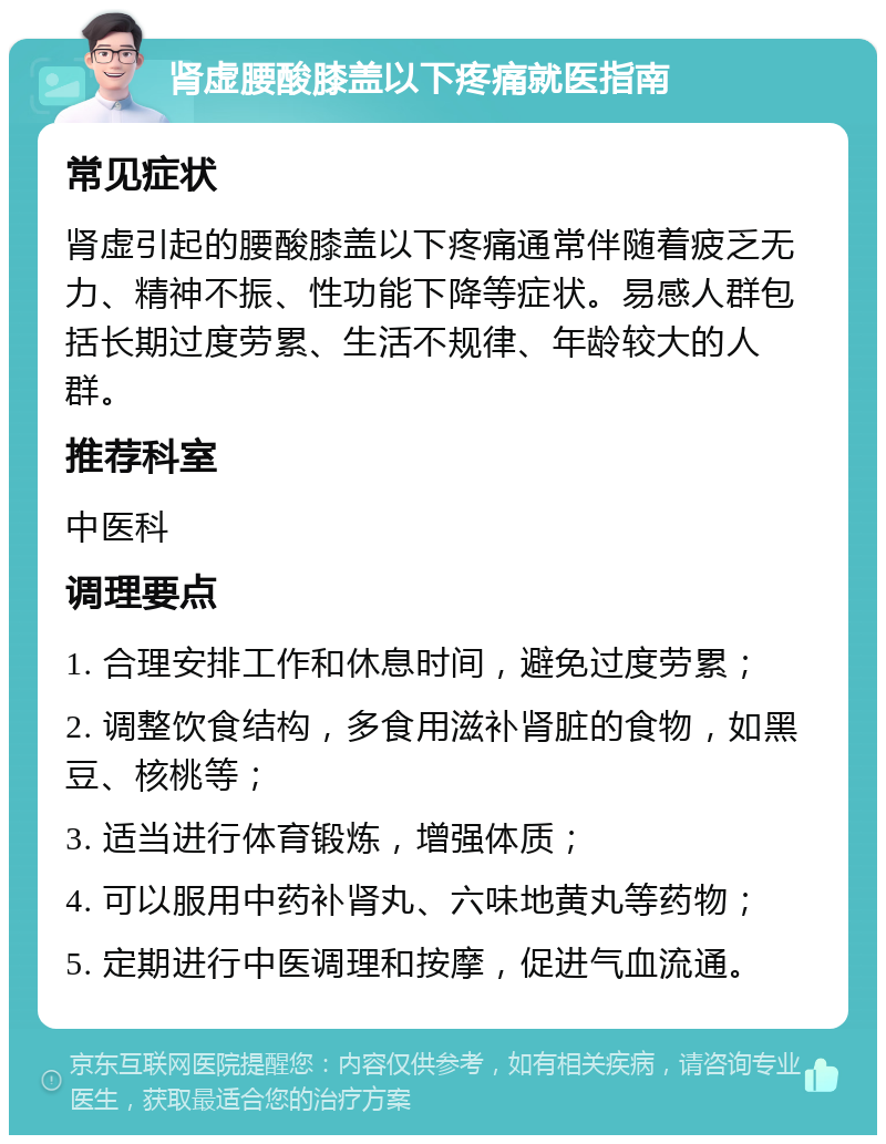 肾虚腰酸膝盖以下疼痛就医指南 常见症状 肾虚引起的腰酸膝盖以下疼痛通常伴随着疲乏无力、精神不振、性功能下降等症状。易感人群包括长期过度劳累、生活不规律、年龄较大的人群。 推荐科室 中医科 调理要点 1. 合理安排工作和休息时间，避免过度劳累； 2. 调整饮食结构，多食用滋补肾脏的食物，如黑豆、核桃等； 3. 适当进行体育锻炼，增强体质； 4. 可以服用中药补肾丸、六味地黄丸等药物； 5. 定期进行中医调理和按摩，促进气血流通。