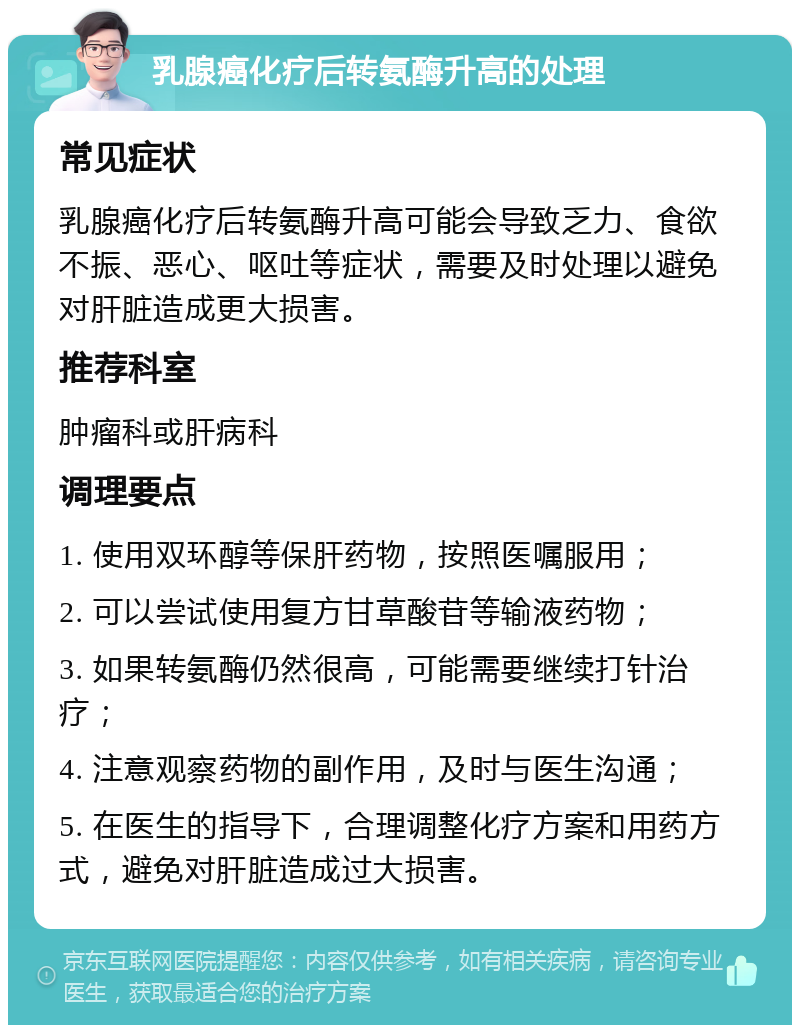 乳腺癌化疗后转氨酶升高的处理 常见症状 乳腺癌化疗后转氨酶升高可能会导致乏力、食欲不振、恶心、呕吐等症状，需要及时处理以避免对肝脏造成更大损害。 推荐科室 肿瘤科或肝病科 调理要点 1. 使用双环醇等保肝药物，按照医嘱服用； 2. 可以尝试使用复方甘草酸苷等输液药物； 3. 如果转氨酶仍然很高，可能需要继续打针治疗； 4. 注意观察药物的副作用，及时与医生沟通； 5. 在医生的指导下，合理调整化疗方案和用药方式，避免对肝脏造成过大损害。