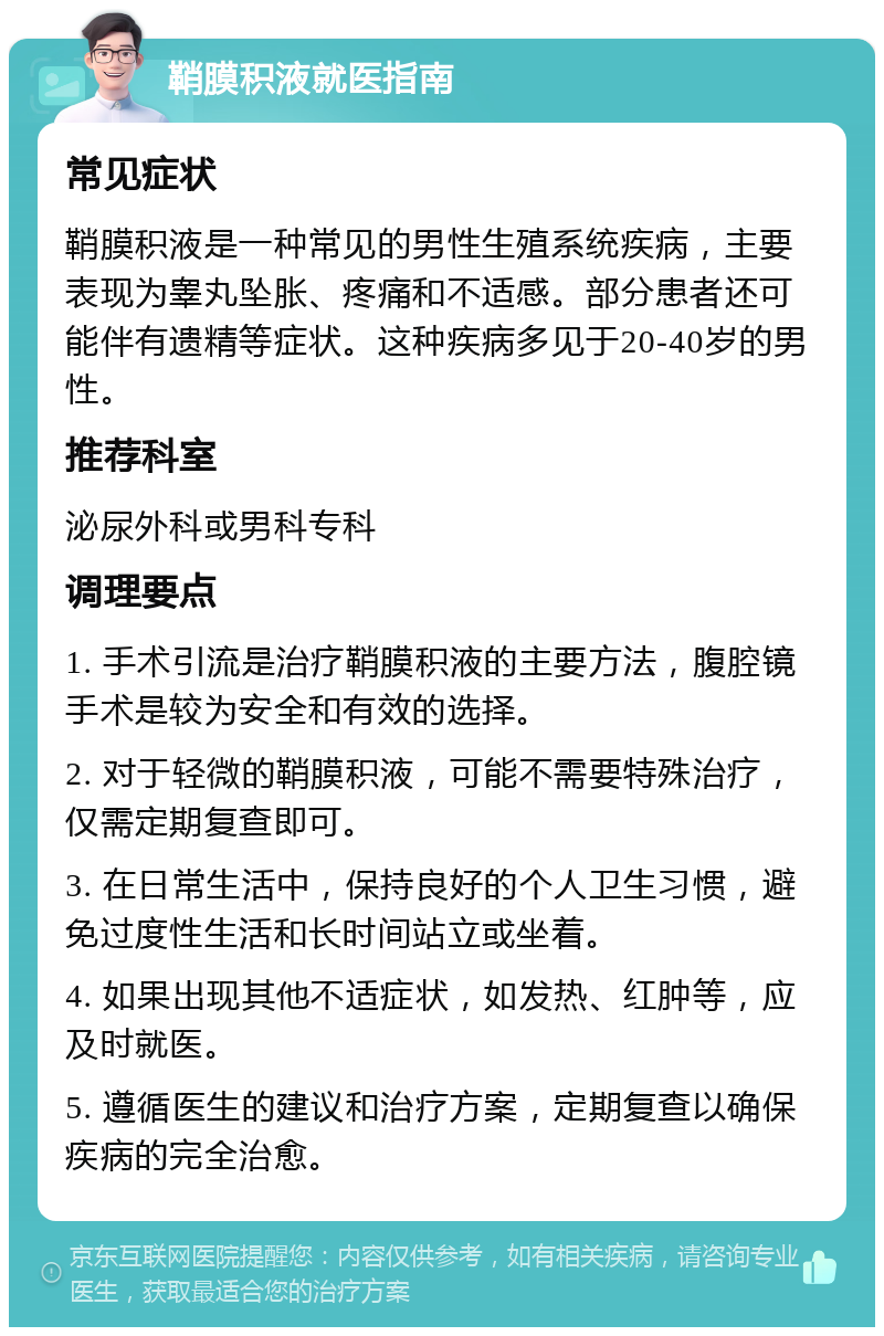 鞘膜积液就医指南 常见症状 鞘膜积液是一种常见的男性生殖系统疾病，主要表现为睾丸坠胀、疼痛和不适感。部分患者还可能伴有遗精等症状。这种疾病多见于20-40岁的男性。 推荐科室 泌尿外科或男科专科 调理要点 1. 手术引流是治疗鞘膜积液的主要方法，腹腔镜手术是较为安全和有效的选择。 2. 对于轻微的鞘膜积液，可能不需要特殊治疗，仅需定期复查即可。 3. 在日常生活中，保持良好的个人卫生习惯，避免过度性生活和长时间站立或坐着。 4. 如果出现其他不适症状，如发热、红肿等，应及时就医。 5. 遵循医生的建议和治疗方案，定期复查以确保疾病的完全治愈。