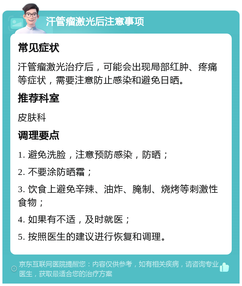 汗管瘤激光后注意事项 常见症状 汗管瘤激光治疗后，可能会出现局部红肿、疼痛等症状，需要注意防止感染和避免日晒。 推荐科室 皮肤科 调理要点 1. 避免洗脸，注意预防感染，防晒； 2. 不要涂防晒霜； 3. 饮食上避免辛辣、油炸、腌制、烧烤等刺激性食物； 4. 如果有不适，及时就医； 5. 按照医生的建议进行恢复和调理。