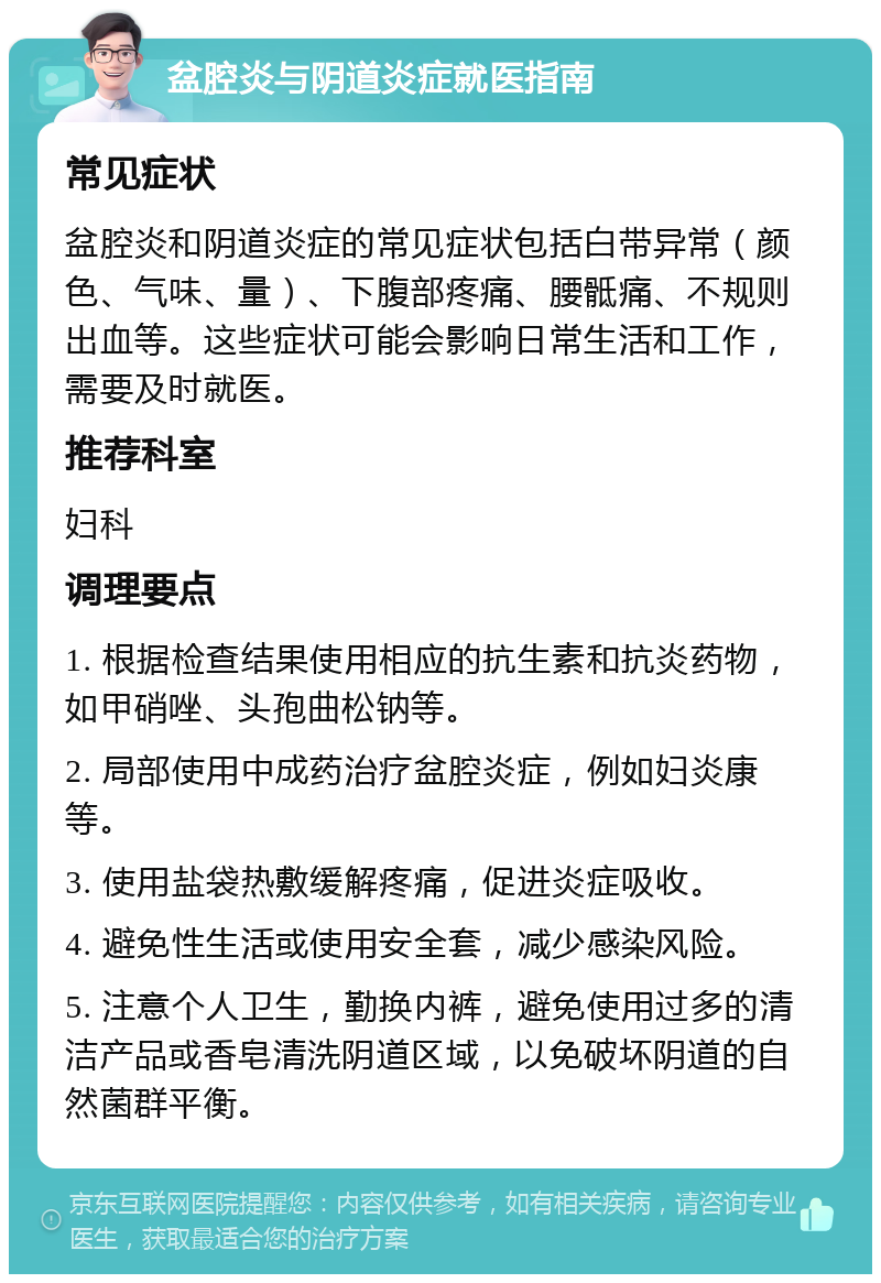 盆腔炎与阴道炎症就医指南 常见症状 盆腔炎和阴道炎症的常见症状包括白带异常（颜色、气味、量）、下腹部疼痛、腰骶痛、不规则出血等。这些症状可能会影响日常生活和工作，需要及时就医。 推荐科室 妇科 调理要点 1. 根据检查结果使用相应的抗生素和抗炎药物，如甲硝唑、头孢曲松钠等。 2. 局部使用中成药治疗盆腔炎症，例如妇炎康等。 3. 使用盐袋热敷缓解疼痛，促进炎症吸收。 4. 避免性生活或使用安全套，减少感染风险。 5. 注意个人卫生，勤换内裤，避免使用过多的清洁产品或香皂清洗阴道区域，以免破坏阴道的自然菌群平衡。