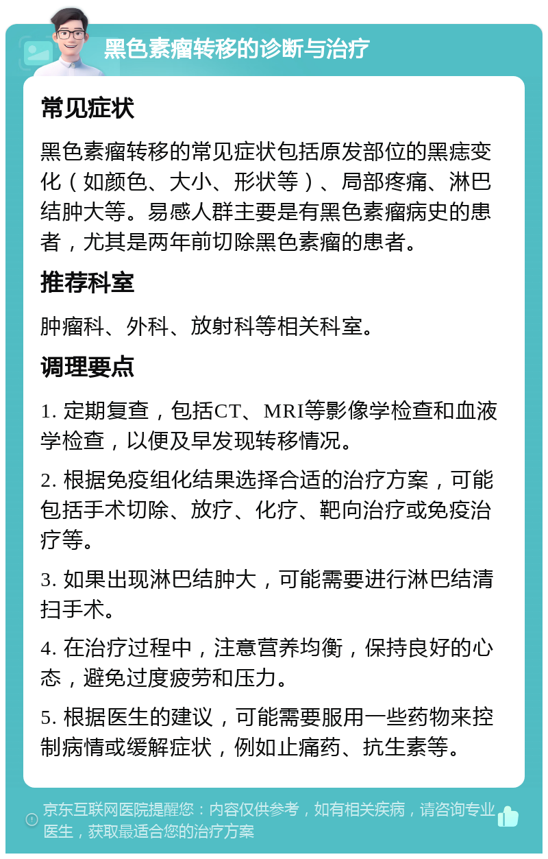 黑色素瘤转移的诊断与治疗 常见症状 黑色素瘤转移的常见症状包括原发部位的黑痣变化（如颜色、大小、形状等）、局部疼痛、淋巴结肿大等。易感人群主要是有黑色素瘤病史的患者，尤其是两年前切除黑色素瘤的患者。 推荐科室 肿瘤科、外科、放射科等相关科室。 调理要点 1. 定期复查，包括CT、MRI等影像学检查和血液学检查，以便及早发现转移情况。 2. 根据免疫组化结果选择合适的治疗方案，可能包括手术切除、放疗、化疗、靶向治疗或免疫治疗等。 3. 如果出现淋巴结肿大，可能需要进行淋巴结清扫手术。 4. 在治疗过程中，注意营养均衡，保持良好的心态，避免过度疲劳和压力。 5. 根据医生的建议，可能需要服用一些药物来控制病情或缓解症状，例如止痛药、抗生素等。