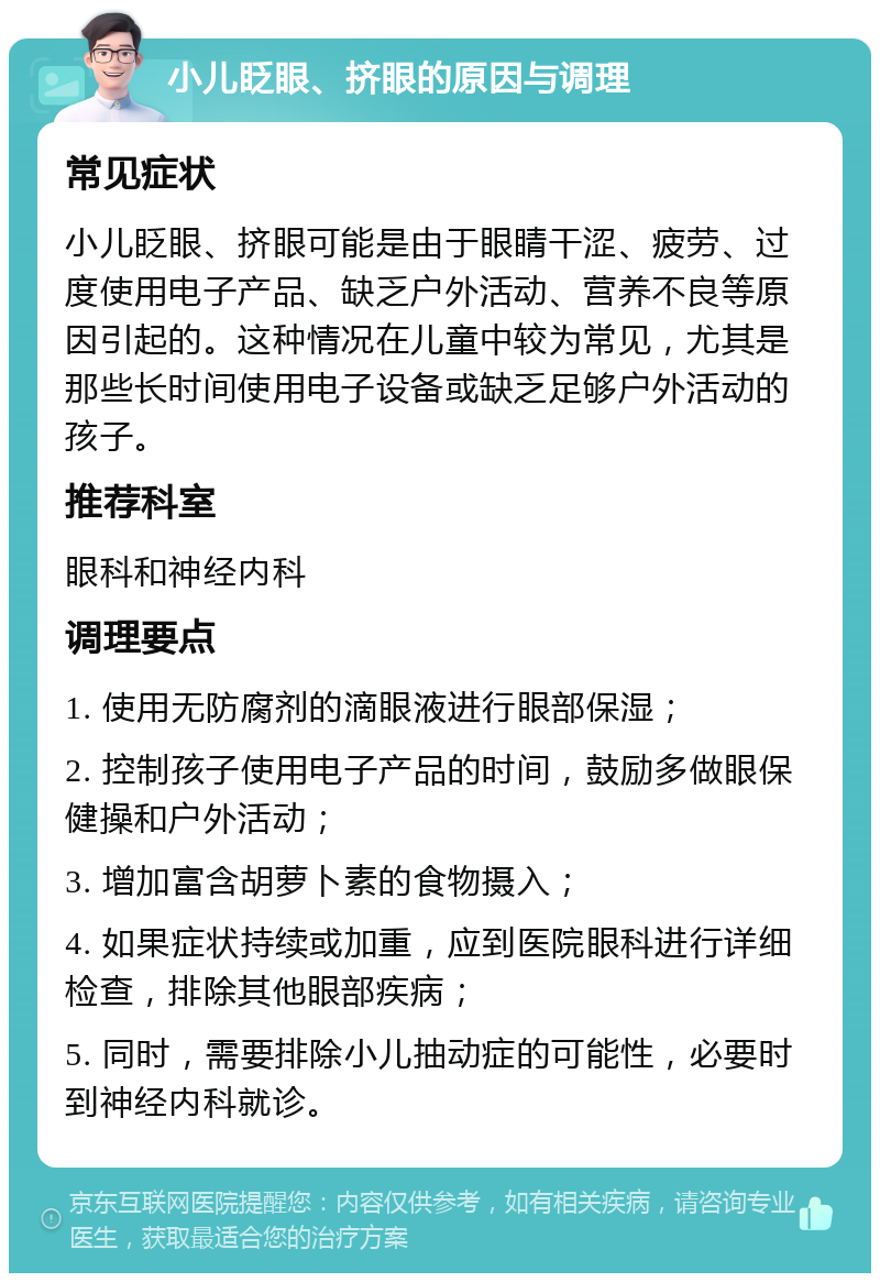 小儿眨眼、挤眼的原因与调理 常见症状 小儿眨眼、挤眼可能是由于眼睛干涩、疲劳、过度使用电子产品、缺乏户外活动、营养不良等原因引起的。这种情况在儿童中较为常见，尤其是那些长时间使用电子设备或缺乏足够户外活动的孩子。 推荐科室 眼科和神经内科 调理要点 1. 使用无防腐剂的滴眼液进行眼部保湿； 2. 控制孩子使用电子产品的时间，鼓励多做眼保健操和户外活动； 3. 增加富含胡萝卜素的食物摄入； 4. 如果症状持续或加重，应到医院眼科进行详细检查，排除其他眼部疾病； 5. 同时，需要排除小儿抽动症的可能性，必要时到神经内科就诊。