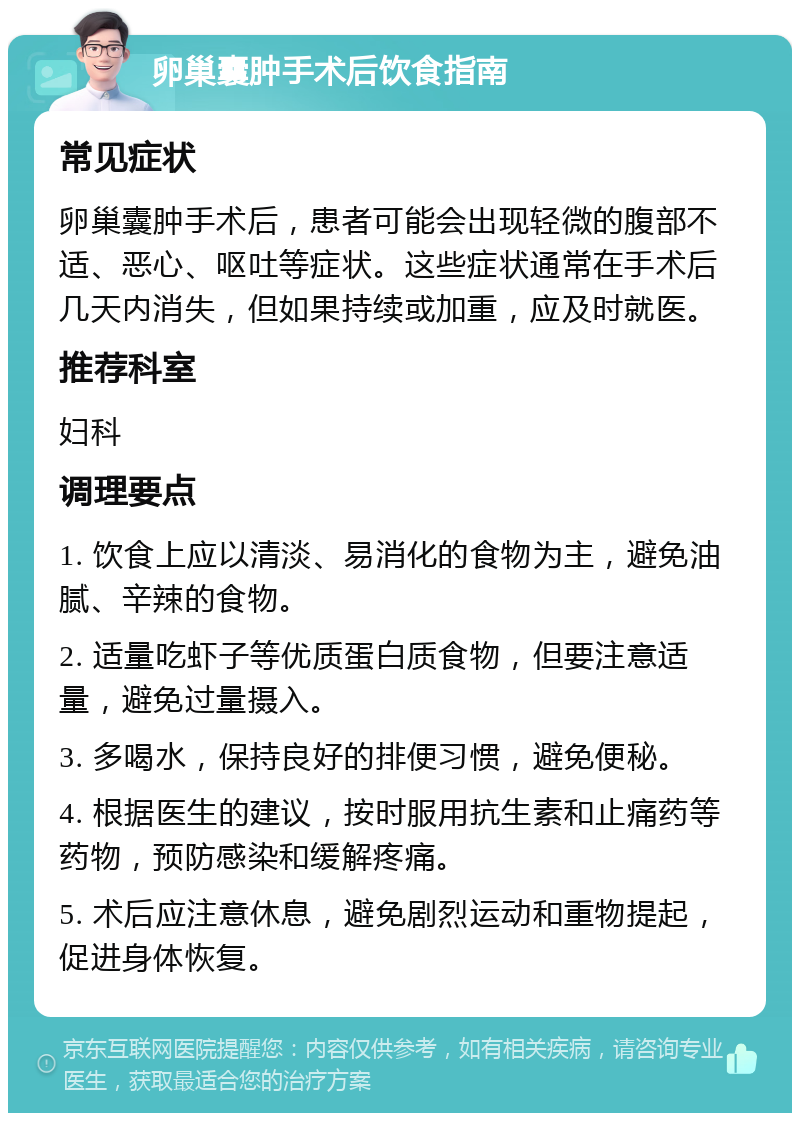 卵巢囊肿手术后饮食指南 常见症状 卵巢囊肿手术后，患者可能会出现轻微的腹部不适、恶心、呕吐等症状。这些症状通常在手术后几天内消失，但如果持续或加重，应及时就医。 推荐科室 妇科 调理要点 1. 饮食上应以清淡、易消化的食物为主，避免油腻、辛辣的食物。 2. 适量吃虾子等优质蛋白质食物，但要注意适量，避免过量摄入。 3. 多喝水，保持良好的排便习惯，避免便秘。 4. 根据医生的建议，按时服用抗生素和止痛药等药物，预防感染和缓解疼痛。 5. 术后应注意休息，避免剧烈运动和重物提起，促进身体恢复。