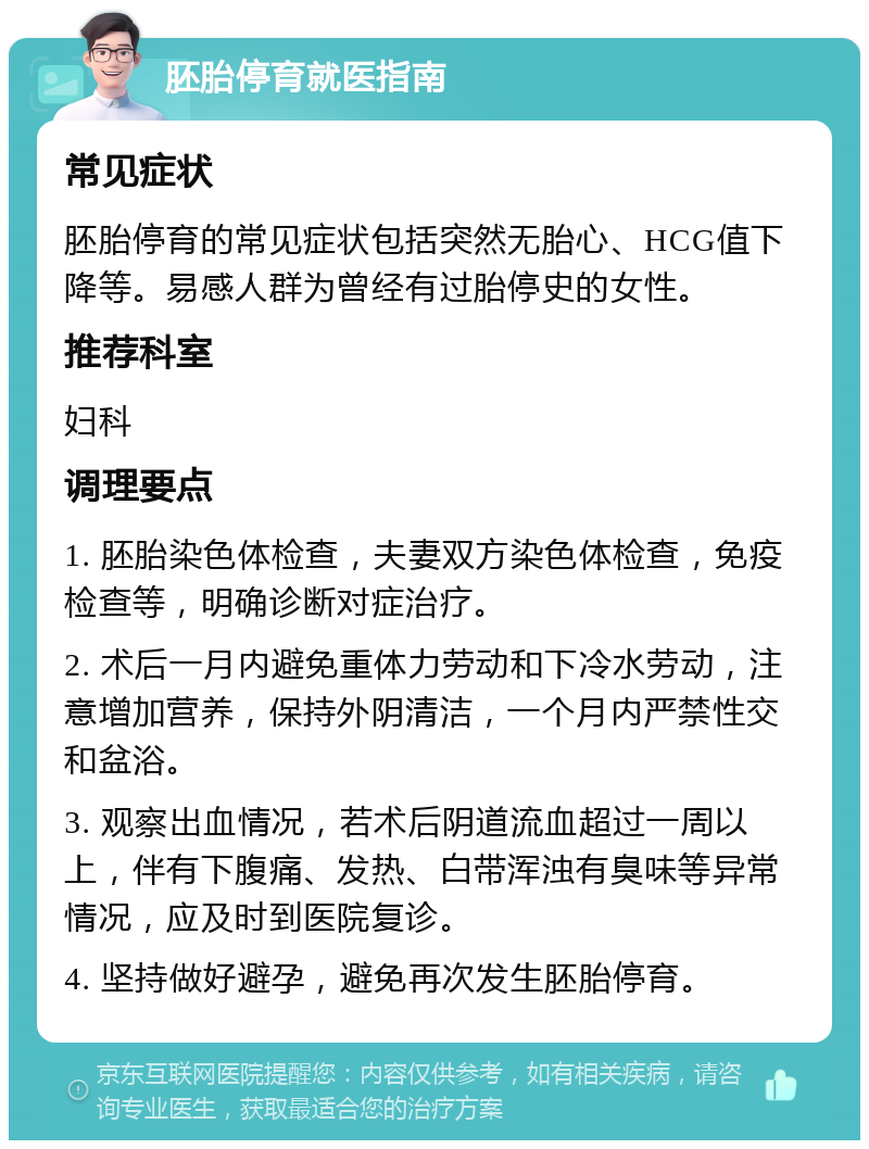 胚胎停育就医指南 常见症状 胚胎停育的常见症状包括突然无胎心、HCG值下降等。易感人群为曾经有过胎停史的女性。 推荐科室 妇科 调理要点 1. 胚胎染色体检查，夫妻双方染色体检查，免疫检查等，明确诊断对症治疗。 2. 术后一月内避免重体力劳动和下冷水劳动，注意增加营养，保持外阴清洁，一个月内严禁性交和盆浴。 3. 观察出血情况，若术后阴道流血超过一周以上，伴有下腹痛、发热、白带浑浊有臭味等异常情况，应及时到医院复诊。 4. 坚持做好避孕，避免再次发生胚胎停育。