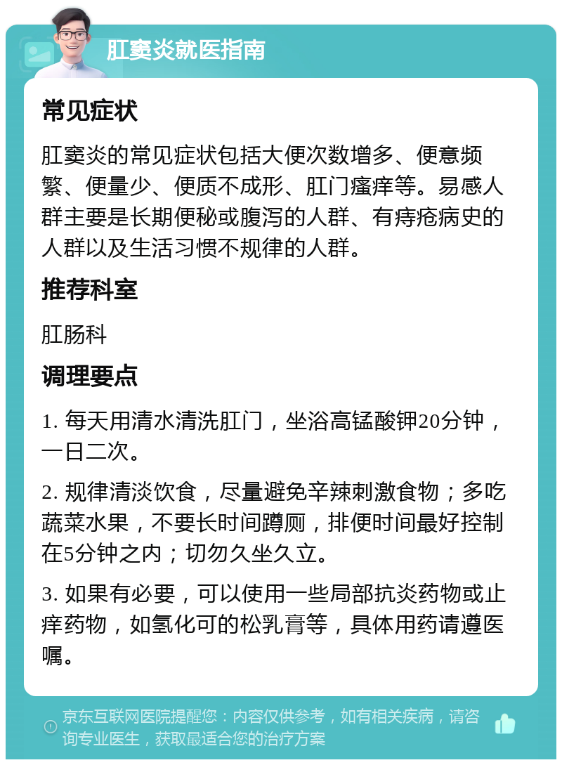 肛窦炎就医指南 常见症状 肛窦炎的常见症状包括大便次数增多、便意频繁、便量少、便质不成形、肛门瘙痒等。易感人群主要是长期便秘或腹泻的人群、有痔疮病史的人群以及生活习惯不规律的人群。 推荐科室 肛肠科 调理要点 1. 每天用清水清洗肛门，坐浴高锰酸钾20分钟，一日二次。 2. 规律清淡饮食，尽量避免辛辣刺激食物；多吃蔬菜水果，不要长时间蹲厕，排便时间最好控制在5分钟之内；切勿久坐久立。 3. 如果有必要，可以使用一些局部抗炎药物或止痒药物，如氢化可的松乳膏等，具体用药请遵医嘱。