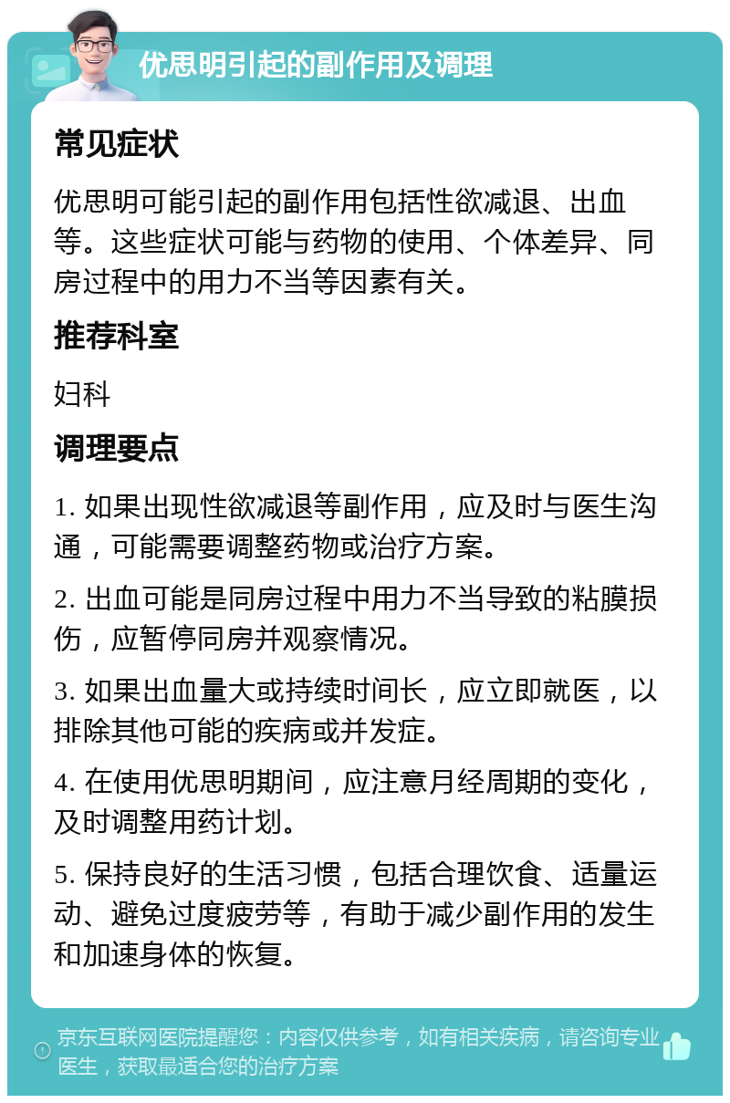 优思明引起的副作用及调理 常见症状 优思明可能引起的副作用包括性欲减退、出血等。这些症状可能与药物的使用、个体差异、同房过程中的用力不当等因素有关。 推荐科室 妇科 调理要点 1. 如果出现性欲减退等副作用，应及时与医生沟通，可能需要调整药物或治疗方案。 2. 出血可能是同房过程中用力不当导致的粘膜损伤，应暂停同房并观察情况。 3. 如果出血量大或持续时间长，应立即就医，以排除其他可能的疾病或并发症。 4. 在使用优思明期间，应注意月经周期的变化，及时调整用药计划。 5. 保持良好的生活习惯，包括合理饮食、适量运动、避免过度疲劳等，有助于减少副作用的发生和加速身体的恢复。