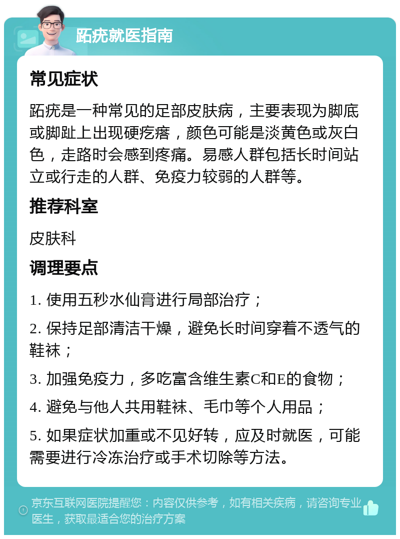 跖疣就医指南 常见症状 跖疣是一种常见的足部皮肤病，主要表现为脚底或脚趾上出现硬疙瘩，颜色可能是淡黄色或灰白色，走路时会感到疼痛。易感人群包括长时间站立或行走的人群、免疫力较弱的人群等。 推荐科室 皮肤科 调理要点 1. 使用五秒水仙膏进行局部治疗； 2. 保持足部清洁干燥，避免长时间穿着不透气的鞋袜； 3. 加强免疫力，多吃富含维生素C和E的食物； 4. 避免与他人共用鞋袜、毛巾等个人用品； 5. 如果症状加重或不见好转，应及时就医，可能需要进行冷冻治疗或手术切除等方法。