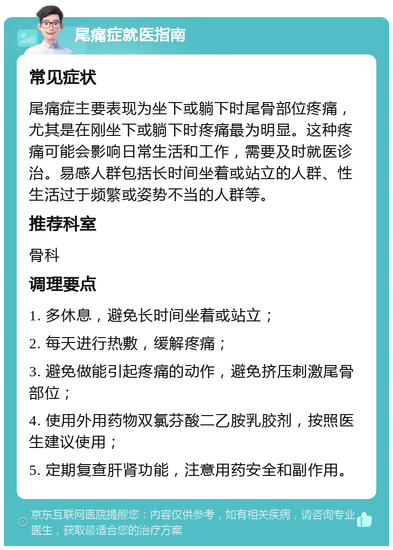 尾痛症就医指南 常见症状 尾痛症主要表现为坐下或躺下时尾骨部位疼痛，尤其是在刚坐下或躺下时疼痛最为明显。这种疼痛可能会影响日常生活和工作，需要及时就医诊治。易感人群包括长时间坐着或站立的人群、性生活过于频繁或姿势不当的人群等。 推荐科室 骨科 调理要点 1. 多休息，避免长时间坐着或站立； 2. 每天进行热敷，缓解疼痛； 3. 避免做能引起疼痛的动作，避免挤压刺激尾骨部位； 4. 使用外用药物双氯芬酸二乙胺乳胶剂，按照医生建议使用； 5. 定期复查肝肾功能，注意用药安全和副作用。