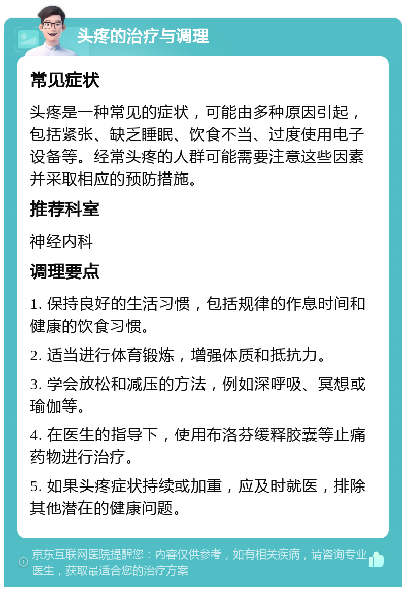 头疼的治疗与调理 常见症状 头疼是一种常见的症状，可能由多种原因引起，包括紧张、缺乏睡眠、饮食不当、过度使用电子设备等。经常头疼的人群可能需要注意这些因素并采取相应的预防措施。 推荐科室 神经内科 调理要点 1. 保持良好的生活习惯，包括规律的作息时间和健康的饮食习惯。 2. 适当进行体育锻炼，增强体质和抵抗力。 3. 学会放松和减压的方法，例如深呼吸、冥想或瑜伽等。 4. 在医生的指导下，使用布洛芬缓释胶囊等止痛药物进行治疗。 5. 如果头疼症状持续或加重，应及时就医，排除其他潜在的健康问题。