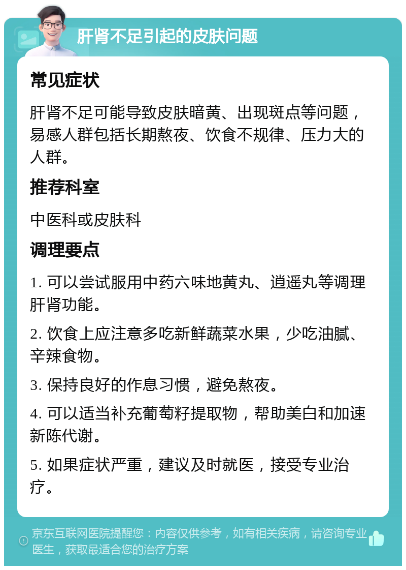 肝肾不足引起的皮肤问题 常见症状 肝肾不足可能导致皮肤暗黄、出现斑点等问题，易感人群包括长期熬夜、饮食不规律、压力大的人群。 推荐科室 中医科或皮肤科 调理要点 1. 可以尝试服用中药六味地黄丸、逍遥丸等调理肝肾功能。 2. 饮食上应注意多吃新鲜蔬菜水果，少吃油腻、辛辣食物。 3. 保持良好的作息习惯，避免熬夜。 4. 可以适当补充葡萄籽提取物，帮助美白和加速新陈代谢。 5. 如果症状严重，建议及时就医，接受专业治疗。