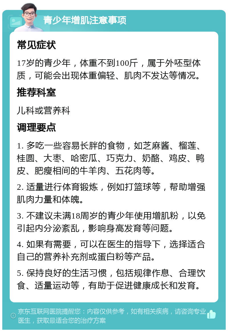 青少年增肌注意事项 常见症状 17岁的青少年，体重不到100斤，属于外呸型体质，可能会出现体重偏轻、肌肉不发达等情况。 推荐科室 儿科或营养科 调理要点 1. 多吃一些容易长胖的食物，如芝麻酱、榴莲、桂圆、大枣、哈密瓜、巧克力、奶酪、鸡皮、鸭皮、肥瘦相间的牛羊肉、五花肉等。 2. 适量进行体育锻炼，例如打篮球等，帮助增强肌肉力量和体魄。 3. 不建议未满18周岁的青少年使用增肌粉，以免引起内分泌紊乱，影响身高发育等问题。 4. 如果有需要，可以在医生的指导下，选择适合自己的营养补充剂或蛋白粉等产品。 5. 保持良好的生活习惯，包括规律作息、合理饮食、适量运动等，有助于促进健康成长和发育。