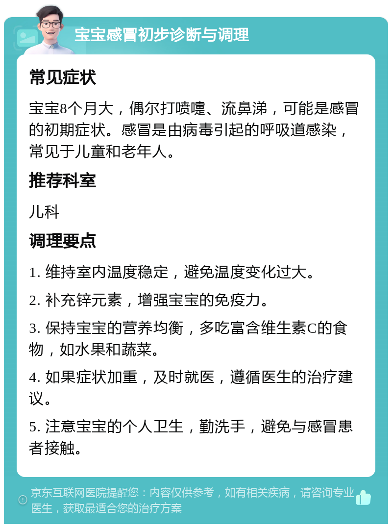 宝宝感冒初步诊断与调理 常见症状 宝宝8个月大，偶尔打喷嚏、流鼻涕，可能是感冒的初期症状。感冒是由病毒引起的呼吸道感染，常见于儿童和老年人。 推荐科室 儿科 调理要点 1. 维持室内温度稳定，避免温度变化过大。 2. 补充锌元素，增强宝宝的免疫力。 3. 保持宝宝的营养均衡，多吃富含维生素C的食物，如水果和蔬菜。 4. 如果症状加重，及时就医，遵循医生的治疗建议。 5. 注意宝宝的个人卫生，勤洗手，避免与感冒患者接触。