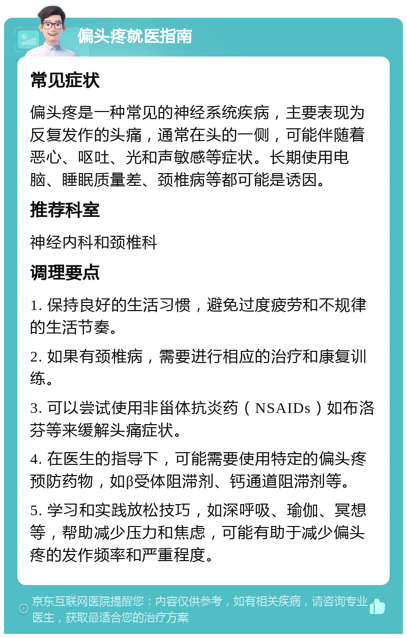 偏头疼就医指南 常见症状 偏头疼是一种常见的神经系统疾病，主要表现为反复发作的头痛，通常在头的一侧，可能伴随着恶心、呕吐、光和声敏感等症状。长期使用电脑、睡眠质量差、颈椎病等都可能是诱因。 推荐科室 神经内科和颈椎科 调理要点 1. 保持良好的生活习惯，避免过度疲劳和不规律的生活节奏。 2. 如果有颈椎病，需要进行相应的治疗和康复训练。 3. 可以尝试使用非甾体抗炎药（NSAIDs）如布洛芬等来缓解头痛症状。 4. 在医生的指导下，可能需要使用特定的偏头疼预防药物，如β受体阻滞剂、钙通道阻滞剂等。 5. 学习和实践放松技巧，如深呼吸、瑜伽、冥想等，帮助减少压力和焦虑，可能有助于减少偏头疼的发作频率和严重程度。